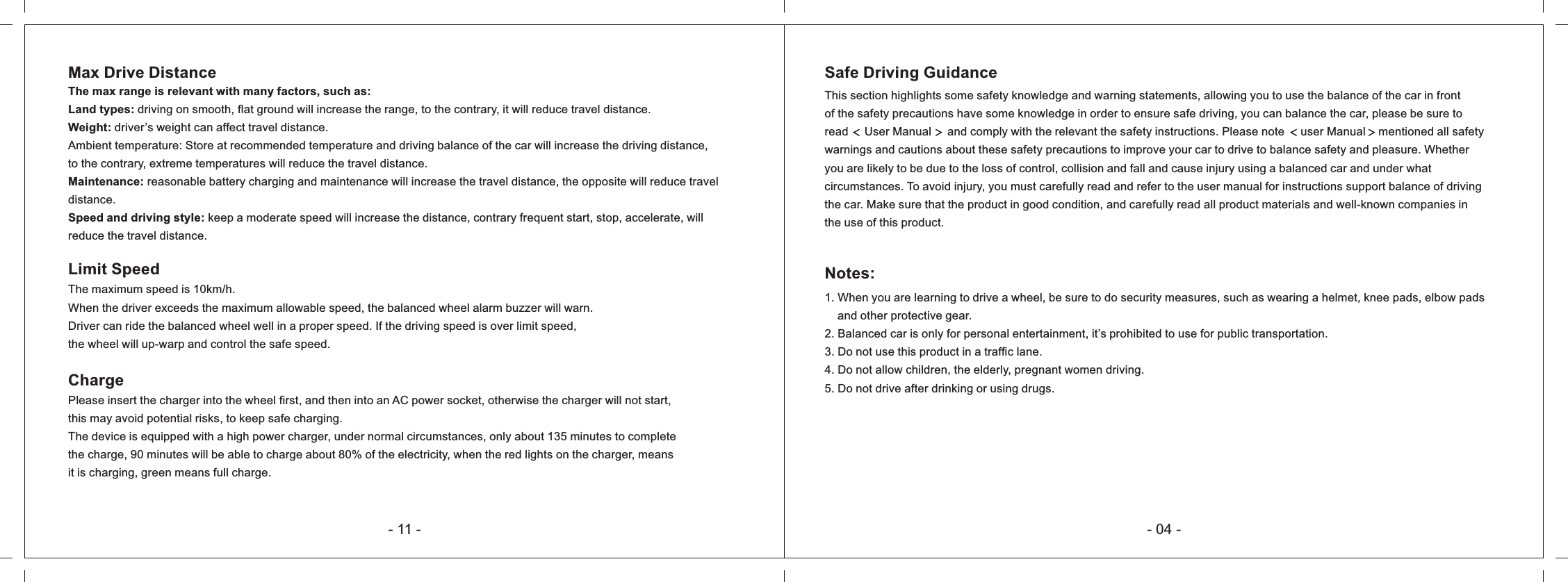 - 04 -Safe Driving GuidanceThis section highlights some safety knowledge and warning statements, allowing you to use the balance of the car in front of the safety precautions have some knowledge in order to ensure safe driving, you can balance the car, please be sure to read     User Manual     and comply with the relevant the safety instructions. Please note     user Manual    mentioned all safety warnings and cautions about these safety precautions to improve your car to drive to balance safety and pleasure. Whether you are likely to be due to the loss of control, collision and fall and cause injury using a balanced car and under what circumstances. To avoid injury, you must carefully read and refer to the user manual for instructions support balance of driving the car. Make sure that the product in good condition, and carefully read all product materials and well-known companies in the use of this product.Notes:1. When you are learning to drive a wheel, be sure to do security measures, such as wearing a helmet, knee pads, elbow pads     and other protective gear.2. Balanced car is only for personal entertainment, it&rsquo;s prohibited to use for public transportation.3. Do not use this product in a traffic lane.4. Do not allow children, the elderly, pregnant women driving. 5. Do not drive after drinking or using drugs. Max Drive Distance The max range is relevant with many factors, such as:Land types: driving on smooth, flat ground will increase the range, to the contrary, it will reduce travel distance.Weight: driver&rsquo;s weight can affect travel distance.Ambient temperature: Store at recommended temperature and driving balance of the car will increase the driving distance, to the contrary, extreme temperatures will reduce the travel distance.Maintenance: reasonable battery charging and maintenance will increase the travel distance, the opposite will reduce travel distance.Speed and driving style: keep a moderate speed will increase the distance, contrary frequent start, stop, accelerate, will reduce the travel distance.Limit SpeedThe maximum speed is 10km/h.When the driver exceeds the maximum allowable speed, the balanced wheel alarm buzzer will warn.Driver can ride the balanced wheel well in a proper speed. If the driving speed is over limit speed,the wheel will up-warp and control the safe speed.ChargePlease insert the charger into the wheel first, and then into an AC power socket, otherwise the charger will not start,this may avoid potential risks, to keep safe charging.The device is equipped with a high power charger, under normal circumstances, only about 135 minutes to completethe charge, 90 minutes will be able to charge about 80% of the electricity, when the red lights on the charger, meansit is charging, green means full charge.- 11 -