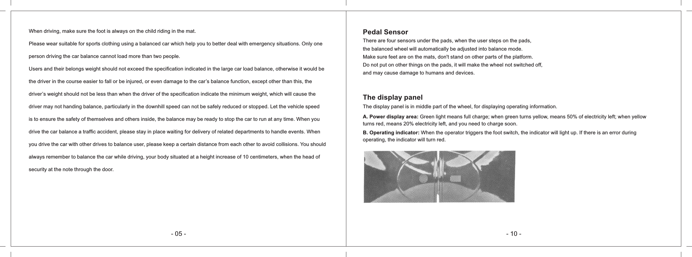 Pedal SensorThere are four sensors under the pads, when the user steps on the pads,the balanced wheel will automatically be adjusted into balance mode.Make sure feet are on the mats, don't stand on other parts of the platform.Do not put on other things on the pads, it will make the wheel not switched off, and may cause damage to humans and devices.The display panelThe display panel is in middle part of the wheel, for displaying operating information. A. Power display area: Green light means full charge; when green turns yellow, means 50% of electricity left; when yellow turns red, means 20% electricity left, and you need to charge soon.B. Operating indicator: When the operator triggers the foot switch, the indicator will light up. If there is an error during operating, the indicator will turn red.- 10 -- 05 -When driving, make sure the foot is always on the child riding in the mat.Please wear suitable for sports clothing using a balanced car which help you to better deal with emergency situations. Only one person driving the car balance cannot load more than two people.Users and their belongs weight should not exceed the specification indicated in the large car load balance, otherwise it would be the driver in the course easier to fall or be injured, or even damage to the car&rsquo;s balance function, except other than this, the driver&rsquo;s weight should not be less than when the driver of the specification indicate the minimum weight, which will cause the driver may not handing balance, particularly in the downhill speed can not be safely reduced or stopped. Let the vehicle speed is to ensure the safety of themselves and others inside, the balance may be ready to stop the car to run at any time. When you drive the car balance a traffic accident, please stay in place waiting for delivery of related departments to handle events. When you drive the car with other drives to balance user, please keep a certain distance from each other to avoid collisions. You should always remember to balance the car while driving, your body situated at a height increase of 10 centimeters, when the head of security at the note through the door.