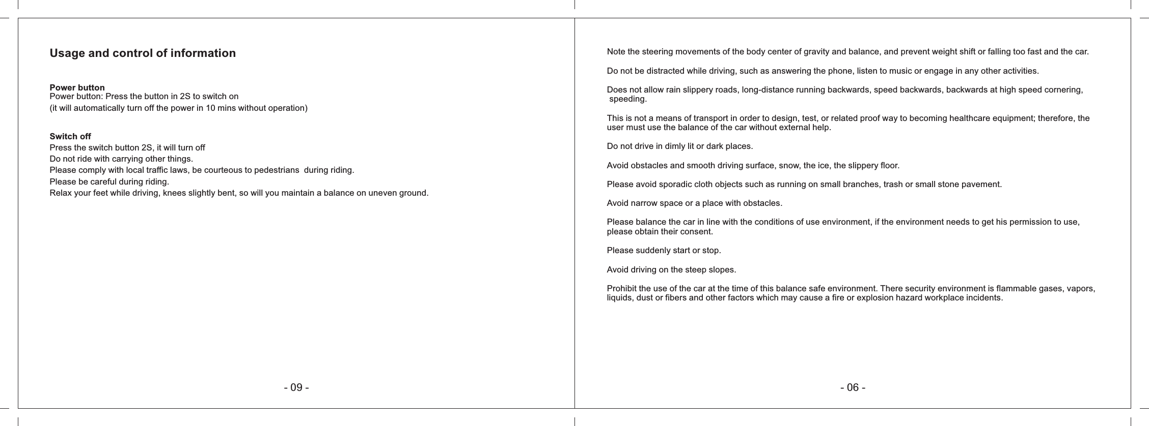 Usage and control of informationPower button: Press the button in 2S to switch on (it will automatically turn off the power in 10 mins without operation)Power buttonSwitch offPress the switch button 2S, it will turn offDo not ride with carrying other things.Please comply with local traffic laws, be courteous to pedestrians  during riding.Please be careful during riding.Relax your feet while driving, knees slightly bent, so will you maintain a balance on uneven ground.- 09 - - 06 -Note the steering movements of the body center of gravity and balance, and prevent weight shift or falling too fast and the car.Do not be distracted while driving, such as answering the phone, listen to music or engage in any other activities.Does not allow rain slippery roads, long-distance running backwards, speed backwards, backwards at high speed cornering, speeding.This is not a means of transport in order to design, test, or related proof way to becoming healthcare equipment; therefore, the user must use the balance of the car without external help.Do not drive in dimly lit or dark places.Avoid obstacles and smooth driving surface, snow, the ice, the slippery floor.Please avoid sporadic cloth objects such as running on small branches, trash or small stone pavement.Avoid narrow space or a place with obstacles.Please balance the car in line with the conditions of use environment, if the environment needs to get his permission to use, please obtain their consent.Please suddenly start or stop.Avoid driving on the steep slopes.Prohibit the use of the car at the time of this balance safe environment. There security environment is flammable gases, vapors, liquids, dust or fibers and other factors which may cause a fire or explosion hazard workplace incidents.