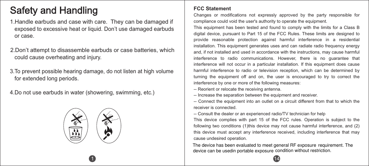 1.Handle earbuds and case with care.  They can be damaged if    exposed to excessive heat or liquid. Don&rsquo;t use damaged earbuds   or case.2.Don&rsquo;t attempt to disassemble earbuds or case batteries, which    could cause overheating and injury.3.To prevent possible hearing damage, do not listen at high volume   for extended long periods.4.Do not use earbuds in water (showering, swimming, etc.)Safety and Handling1 14FCC StatementChanges  or  modifications  not  expressly  approved  by  the  party  responsible  for compliance could void the user's authority to operate the equipment.This equipment has been tested and found to comply with the limits for a Class B digital  device,  pursuant  to  Part  15  of  the  FCC  Rules. These  limits  are  designed  to provide  reasonable  protection  against  harmful  interference  in  a  residential installation. This equipment generates uses and can radiate radio frequency energy and, if not installed and used in accordance with the instructions, may cause harmful interference  to  radio  communications.  However,  there  is  no  guarantee  that interference  will  not  occur  in  a  particular  installation.  If  this  equipment  does  cause harmful  interference  to  radio  or  television  reception,  which  can  be  determined  by turning  the  equipment  off  and  on,  the  user  is  encouraged  to  try  to  correct  the interference by one or more of the following measures:-- Reorient or relocate the receiving antenna.-- Increase the separation between the equipment and receiver.-- Connect the  equipment into an  outlet on a circuit different from  that to which  the receiver is connected.-- Consult the dealer or an experienced radio/TV technician for helpThis  device  complies  with  part  15  of  the  FCC  rules.  Operation  is  subject  to  the following two conditions (1)this  device may not cause harmful  interference,  and (2) this  device  must  accept  any  interference  received,  including  interference  that  may cause undesired operation.The device has been evaluated to meet general RF exposuredevice can be usedin portable exposure condition without restriction.requirement. The 