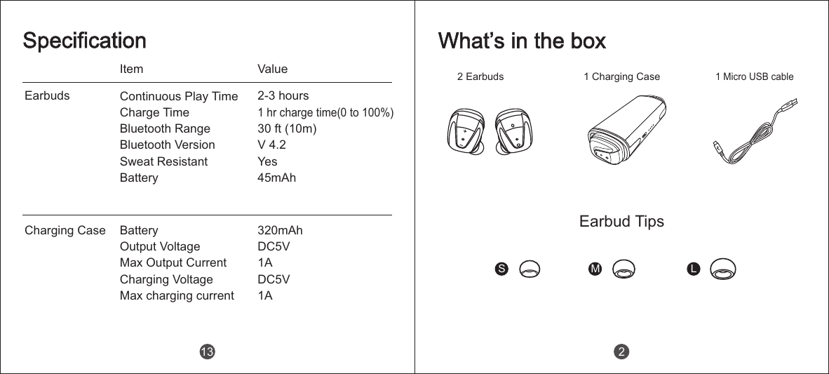 EarbudsCharging CaseItem ValueSpecificationContinuous Play Time                Charge TimeBluetooth Range        Bluetooth Version                       Sweat Resistant                 Battery 2-3 hours1 hr charge time(0 to 100%)30 ft (10m)V 4.2Yes45mAh Battery                 Output Voltage                 Max Output Current                 Charging Voltage                 Max charging current320mAhDC5V1ADC5V1A13 2 Earbuds 1 Charging Case1 Micro USB cableS M LWhat&rsquo;s in the boxEarbud Tips2
