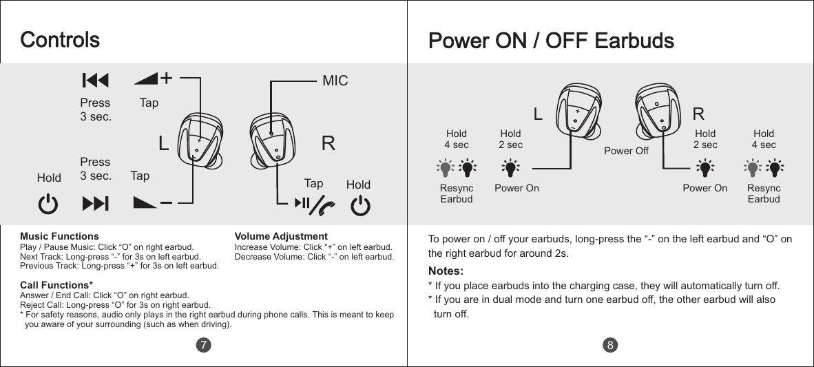 L RHold2 secHold4 secPower OnHold4 secPower OffPower OnHold2 secPower ON / OFF EarbudsNotes:* If you place earbuds into the charging case, they will automatically turn off.* If you are in dual mode and turn one earbud off, the other earbud will also   turn off.Resync EarbudResync Earbud8To power on / off your earbuds, long-press the &ldquo;-&rdquo; on the left earbud and &ldquo;O&rdquo; on the right earbud for around 2s.ControlsPress3 sec.TapLHold TapPress3 sec. Tap HoldRMICMusic FunctionsPlay / Pause Music: Click &ldquo;O&rdquo; on right earbud.Next Track: Long-press &ldquo;-&rdquo; for 3s on left earbud.Previous Track: Long-press &ldquo;+  for 3s on left earbud.&rdquo;Call Functions*Answer / End Call: Click &ldquo;O&rdquo; on right earbud.Reject Call: Long-press &ldquo;O&rdquo; for 3s on right earbud.* For safety reasons, audio only plays in the right earbud during phone calls. This is meant to keep   you aware of your surrounding (such as when driving).Volume AdjustmentIncrease Volume: Click &ldquo;+&rdquo; on left earbud.Decrease Volume: Click &ldquo;-  on left earbud.&rdquo;7