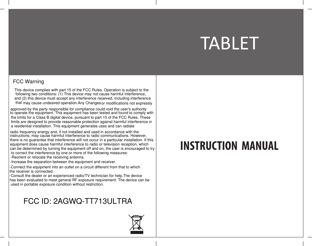 FCC ID: 2AGWQ-TT713ULTRAFCC Warning This device complies with part 15 of the FCC Rules. Operation is subject to the following two conditions: (1) This device may not cause harmful interference, and (2) this device must accept any interference received, including interference that may cause undesired operation.Any Changes or modifications not expressly approved by the party responsible for compliance could void the user's authority to operate the equipment. This equipment has been tested and found to comply with the limits for a Class B digital device, pursuant to part 15 of the FCC Rules. These limits are designed to provide reasonable protection against harmful interference ina residential installation. This equipment generates uses and can radiate radio frequency energy and, if not installed and used in accordance with the instructions, may cause harmful interference to radio communications. However, there is no guarantee that interference will not occur in a particular installation. If this equipment does cause harmful interference to radio or television reception, which can be determined by turning the equipment off and on, the user is encouraged to try to correct the interference by one or more of the following measures:-Reorient or relocate the receiving antenna.-Increase the separation between the equipment and receiver.-Connect the equipment into an outlet on a circuit different from that to which the receiver is connected.-Consult the dealer or an experienced radio/TV technician for help.The device has been evaluated to meet general RF exposure requirement. The device can be used in portable exposure condition without restriction.
