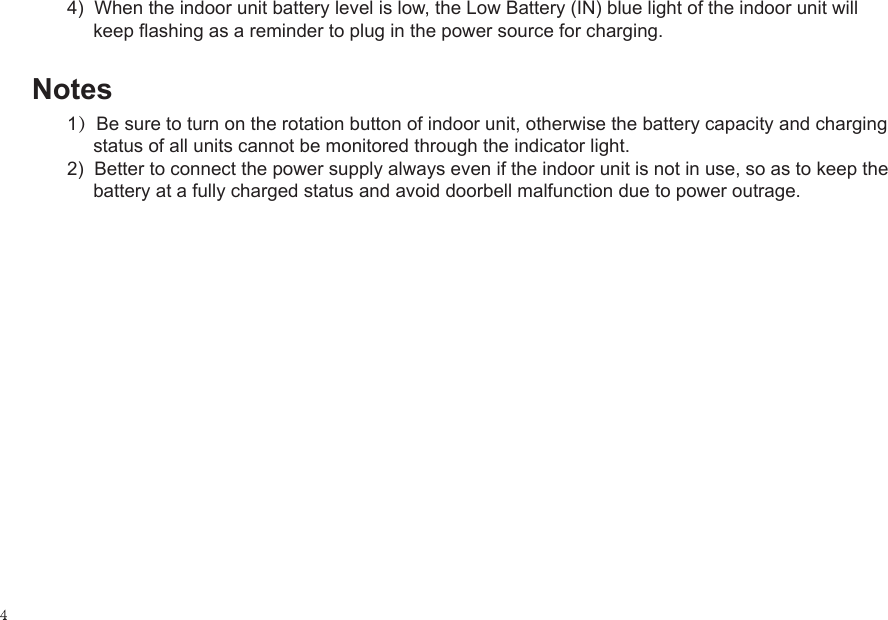 4)  When the indoor unit battery level is low, the Low Battery (IN) blue light of the indoor unit will      keep flashing as a reminder to plug in the power source for charging.Notes1）Be sure to turn on the rotation button of indoor unit, otherwise the battery capacity and charging      status of all units cannot be monitored through the indicator light.2)  Better to connect the power supply always even if the indoor unit is not in use, so as to keep the      battery at a fully charged status and avoid doorbell malfunction due to power outrage.