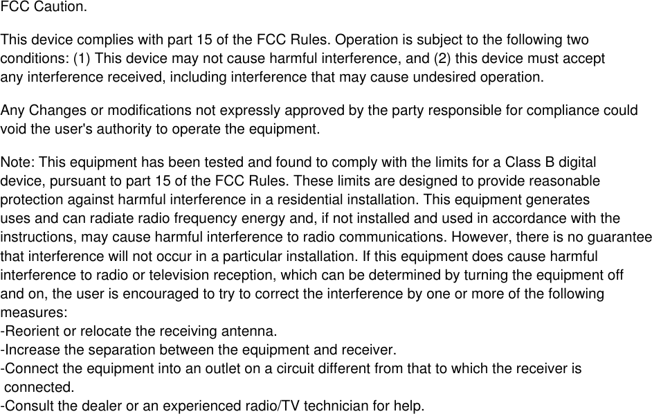 FCC Caution.This device complies with part 15 of the FCC Rules. Operation is subject to the following two conditions: (1) This device may not cause harmful interference, and (2) this device must acceptany interference received, including interference that may cause undesired operation.Any Changes or modifications not expressly approved by the party responsible for compliance couldvoid the user's authority to operate the equipment.Note: This equipment has been tested and found to comply with the limits for a Class B digitaldevice, pursuant to part 15 of the FCC Rules. These limits are designed to provide reasonableprotection against harmful interference in a residential installation. This equipment generatesuses and can radiate radio frequency energy and, if not installed and used in accordance with theinstructions, may cause harmful interference to radio communications. However, there is no guaranteethat interference will not occur in a particular installation. If this equipment does cause harmfulinterference to radio or television reception, which can be determined by turning the equipment offand on, the user is encouraged to try to correct the interference by one or more of the followingmeasures:-Reorient or relocate the receiving antenna.-Increase the separation between the equipment and receiver.-Connect the equipment into an outlet on a circuit different from that to which the receiver is connected.-Consult the dealer or an experienced radio/TV technician for help.