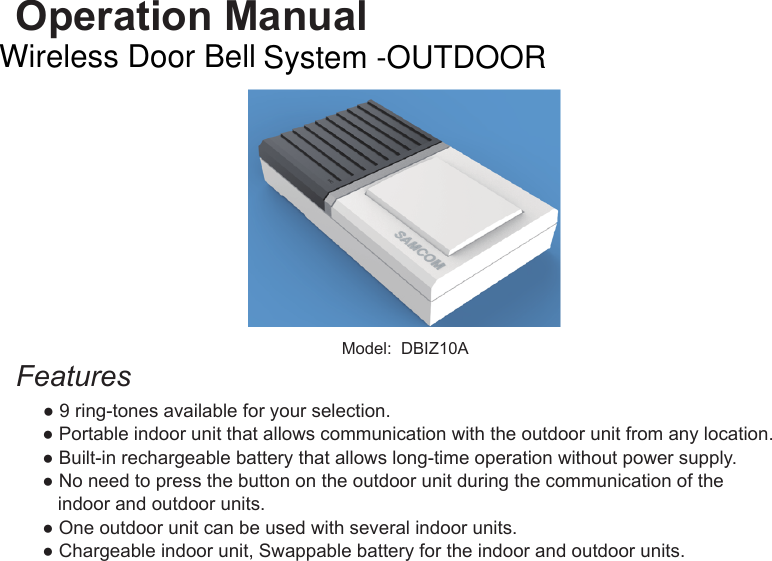 Operation ManualModel:  DBIZ10AFeatures  ● 9 ring-tones available for your selection. ● Portable indoor unit that allows communication with the outdoor unit from any location. ● Built-in rechargeable battery that allows long-time operation without power supply. ● No need to press the button on the outdoor unit during the communication of the     indoor and outdoor units. ● One outdoor unit can be used with several indoor units. ● Chargeable indoor unit, Swappable battery for the indoor and outdoor units.Wireless Door Bell System -OUTDOOR