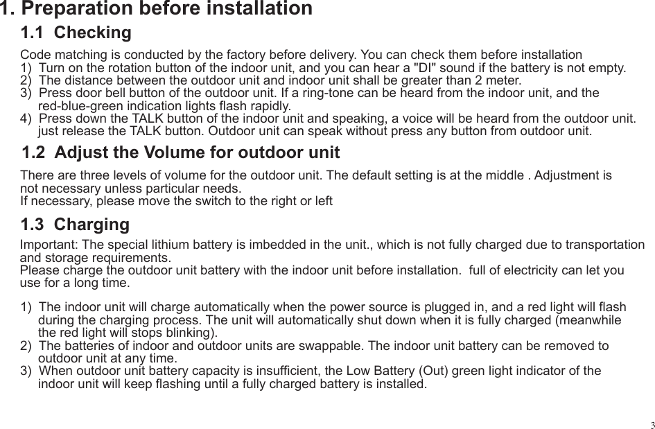 1. Preparation before installation1.1  Checking1.2  Adjust the Volume for outdoor unitCode matching is conducted by the factory before delivery. You can check them before installation1)  Turn on the rotation button of the indoor unit, and you can hear a "DI" sound if the battery is not empty.2)  The distance between the outdoor unit and indoor unit shall be greater than 2 meter.3)  Press door bell button of the outdoor unit. If a ring-tone can be heard from the indoor unit, and the      red-blue-green indication lights flash rapidly.4)  Press down the TALK button of the indoor unit and speaking, a voice will be heard from the outdoor unit.      just release the TALK button. Outdoor unit can speak without press any button from outdoor unit.There are three levels of volume for the outdoor unit. The default setting is at the middle . Adjustment is not necessary unless particular needs.If necessary, please move the switch to the right or left1)  The indoor unit will charge automatically when the power source is plugged in, and a red light will flash      during the charging process. The unit will automatically shut down when it is fully charged (meanwhile      the red light will stops blinking).2)  The batteries of indoor and outdoor units are swappable. The indoor unit battery can be removed to      outdoor unit at any time.3)  When outdoor unit battery capacity is insufficient, the Low Battery (Out) green light indicator of the      indoor unit will keep flashing until a fully charged battery is installed.1.3  ChargingImportant: The special lithium battery is imbedded in the unit., which is not fully charged due to transportation and storage requirements.Please charge the outdoor unit battery with the indoor unit before installation.  full of electricity can let you use for a long time.
