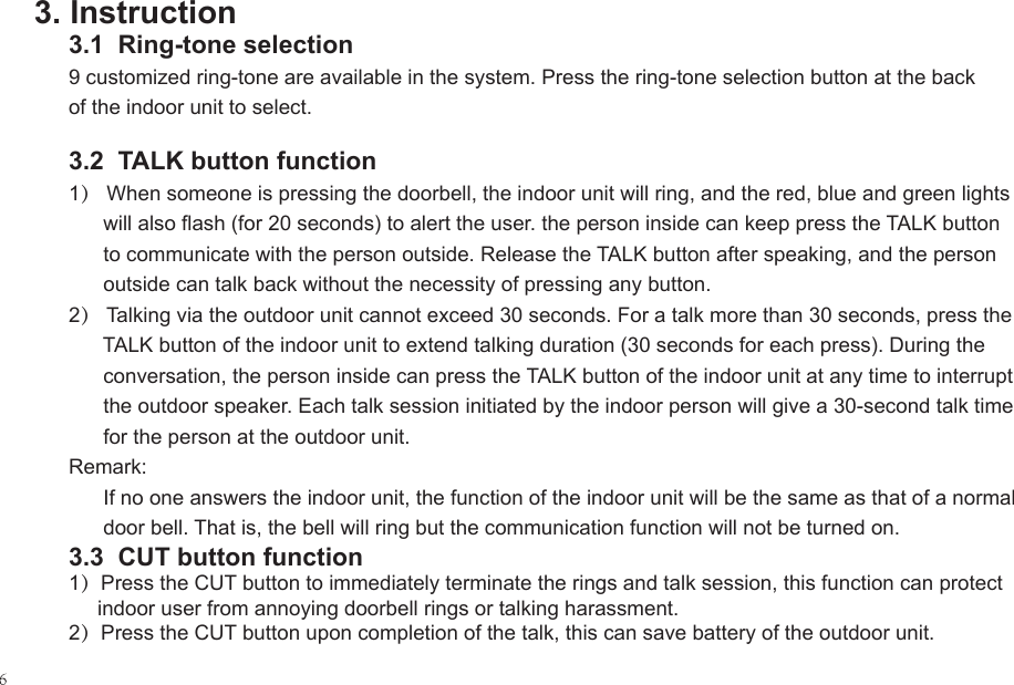 3. Instruction3.1  Ring-tone selection9 customized ring-tone are available in the system. Press the ring-tone selection button at the back of the indoor unit to select.3.2  TALK button function 1） When someone is pressing the doorbell, the indoor unit will ring, and the red, blue and green lights       will also flash (for 20 seconds) to alert the user. the person inside can keep press the TALK button       to communicate with the person outside. Release the TALK button after speaking, and the person       outside can talk back without the necessity of pressing any button.2） Talking via the outdoor unit cannot exceed 30 seconds. For a talk more than 30 seconds, press the       TALK button of the indoor unit to extend talking duration (30 seconds for each press). During the       conversation, the person inside can press the TALK button of the indoor unit at any time to interrupt       the outdoor speaker. Each talk session initiated by the indoor person will give a 30-second talk time       for the person at the outdoor unit.Remark:      If no one answers the indoor unit, the function of the indoor unit will be the same as that of a normal       door bell. That is, the bell will ring but the communication function will not be turned on.3.3  CUT button function1）Press the CUT button to immediately terminate the rings and talk session, this function can protect      indoor user from annoying doorbell rings or talking harassment.2）Press the CUT button upon completion of the talk, this can save battery of the outdoor unit.