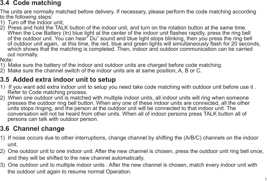 3.4  Code matching1)  If noise occurs due to other interruptions, change channel by shifting the (A/B/C) channels on the indoor      unit.2)  One outdoor unit to one indoor unit: After the new channel is chosen, press the outdoor unit ring bell once,      and they will be shifted to the new channel automatically.3)  One outdoor unit to multiple indoor units : After the new channel is chosen, match every indoor unit with      the outdoor unit again to resume normal Operation.The units are normally matched before delivery. If necessary, please perform the code matching according to the following steps:1)  Turn off the indoor unit;2)  Press and hold the TALK button of the indoor unit, and turn on the rotation button at the same time.      When the Low Battery (In) blue light at the center of the indoor unit flashes rapidly, press the ring bell      of the outdoor unit. You can hear&rdquo; Du&rdquo; sound and blue light stops blinking, then you press the ring bell      of outdoor unit again,  at this time, the red, blue and green lights will simultaneously flash for 20 seconds,      which shows that the matching is completed. Then, indoor and outdoor communication can be carried      out normally.Note:  1)  Make sure the battery of the indoor and outdoor units are charged before code matching.2)  Make sure the channel switch of the indoor units are at same position, A, B or C.1）If you want add extra indoor unit to setup you need take code matching with outdoor unit before use it .      Refer to Code matching process.2)  When one outdoor unit is matched with multiple indoor units, all indoor units will ring when someone      presses the outdoor ring bell button. When any one of these indoor units are connected, all the other      units stops ringing, and the person at the outdoor unit will be connected to that indoor unit. The      conversation will not be heard from other units. When all of indoor persons press TALK button all of      persons can talk with outdoor person.3.5  Added extra indoor unit to setup3.6  Channel change