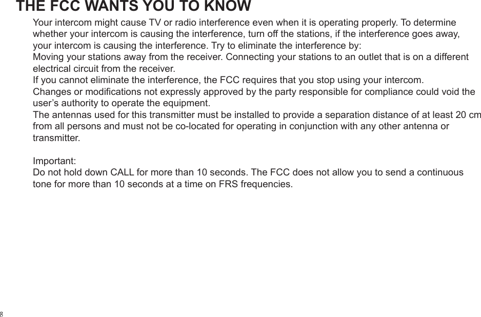 THE FCC WANTS YOU TO KNOWYour intercom might cause TV or radio interference even when it is operating properly. To determine whether your intercom is causing the interference, turn off the stations, if the interference goes away, your intercom is causing the interference. Try to eliminate the interference by:Moving your stations away from the receiver. Connecting your stations to an outlet that is on a different electrical circuit from the receiver.If you cannot eliminate the interference, the FCC requires that you stop using your intercom.Changes or modifications not expressly approved by the party responsible for compliance could void the user&rsquo;s authority to operate the equipment.The antennas used for this transmitter must be installed to provide a separation distance of at least 20 cm from all persons and must not be co-located for operating in conjunction with any other antenna or transmitter.Important: Do not hold down CALL for more than 10 seconds. The FCC does not allow you to send a continuous tone for more than 10 seconds at a time on FRS frequencies.