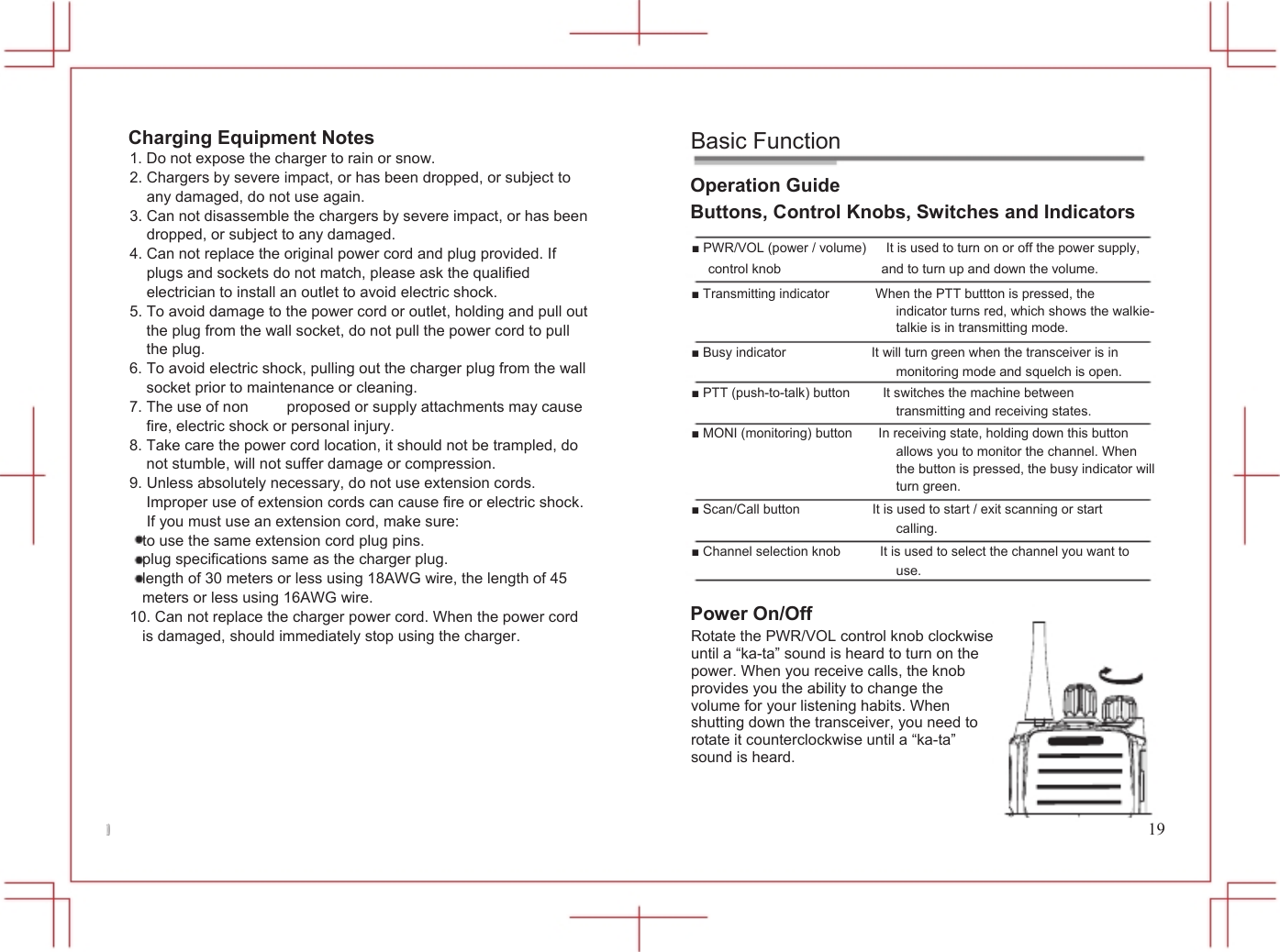  10            Charging Equipment Notes 1. Do not expose the charger to rain or snow. 2. Chargers by severe impact, or has been dropped, or subject to any damaged, do not use again. 3. Can not disassemble the chargers by severe impact, or has been dropped, or subject to any damaged. 4. Can not replace the original power cord and plug provided. If plugs and sockets do not match, please ask the qualified electrician to install an outlet to avoid electric shock. 5. To avoid damage to the power cord or outlet, holding and pull out the plug from the wall socket, do not pull the power cord to pull the plug. 6. To avoid electric shock, pulling out the charger plug from the wall socket prior to maintenance or cleaning. 7. The use of non     proposed or supply attachments may cause fire, electric shock or personal injury. 8. Take care the power cord location, it should not be trampled, do not stumble, will not suffer damage or compression. 9. Unless absolutely necessary, do not use extension cords. Improper use of extension cords can cause fire or electric shock. If you must use an extension cord, make sure: to use the same extension cord plug pins. plug specifications same as the charger plug. length of 30 meters or less using 18AWG wire, the length of 45 meters or less using 16AWG wire. 10. Can not replace the charger power cord. When the power cord is damaged, should immediately stop using the charger.           Basic Function Operation Guide Buttons, Control Knobs, Switches and Indicators ■ PWR/VOL (power / volume)      It is used to turn on or off the power supply, control knob                              and to turn up and down the volume. ■ Transmitting indicator              When the PTT buttton is pressed, the indicator turns red, which shows the walkie- talkie is in transmitting mode. ■ Busy indicator                          It will turn green when the transceiver is in monitoring mode and squelch is open. ■ PTT (push-to-talk) button          It switches the machine between transmitting and receiving states. ■ MONI (monitoring) button        In receiving state, holding down this button allows you to monitor the channel. When the button is pressed, the busy indicator will turn green. ■ Scan/Call button                      It is used to start / exit scanning or start calling. ■ Channel selection knob            It is used to select the channel you want to use.  Power On/Off Rotate the PWR/VOL control knob clockwise until a &ldquo;ka-ta&rdquo; sound is heard to turn on the power. When you receive calls, the knob provides you the ability to change the volume for your listening habits. When shutting down the transceiver, you need to rotate it counterclockwise until a &ldquo;ka-ta&rdquo; sound is heard.   19