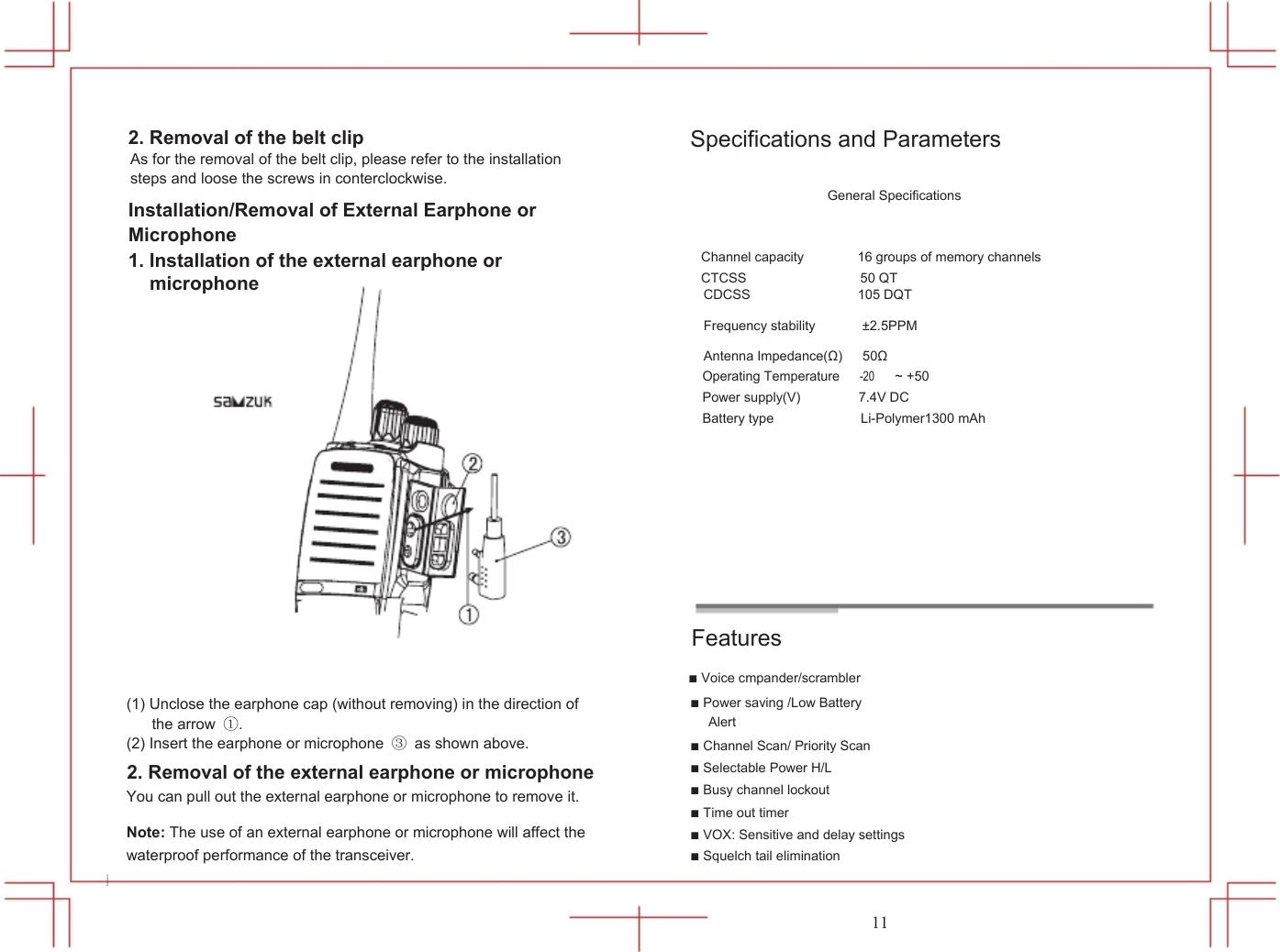  2. Removal of the belt clip As for the removal of the belt clip, please refer to the installation steps and loose the screws in conterclockwise. Installation/Removal of External Earphone or Microphone 1. Installation of the external earphone or microphone           Specifications and Parameters  General Specifications   Channel capacity                16 groups of memory channels CTCSS                 50 QT CDCSS                105 DQT  Frequency stability              &plusmn;2.5PPM  Antenna Impedance(&Omega;)      50&Omega;                 Operating Temperature -20 ~ +50 Power supply(V) Battery type  7.4V DC Li-Polymer1300 mAh     Features ■ Voice cmpander/scrambler18 (1) Unclose the earphone cap (without removing) in the direction of the arrow ①. (2) Insert the earphone or microphone ③  as shown above. 2. Removal of the external earphone or microphone You can pull out the external earphone or microphone to remove it. Note: The use of an external earphone or microphone will affect the waterproof performance of the transceiver.  ■ Power saving /Low Battery Alert ■ Channel Scan/ Priority Scan ■ Selectable Power H/L ■ Busy channel lockout ■ Time out timer ■ VOX: Sensitive and delay settings ■ Squelch tail elimination   11