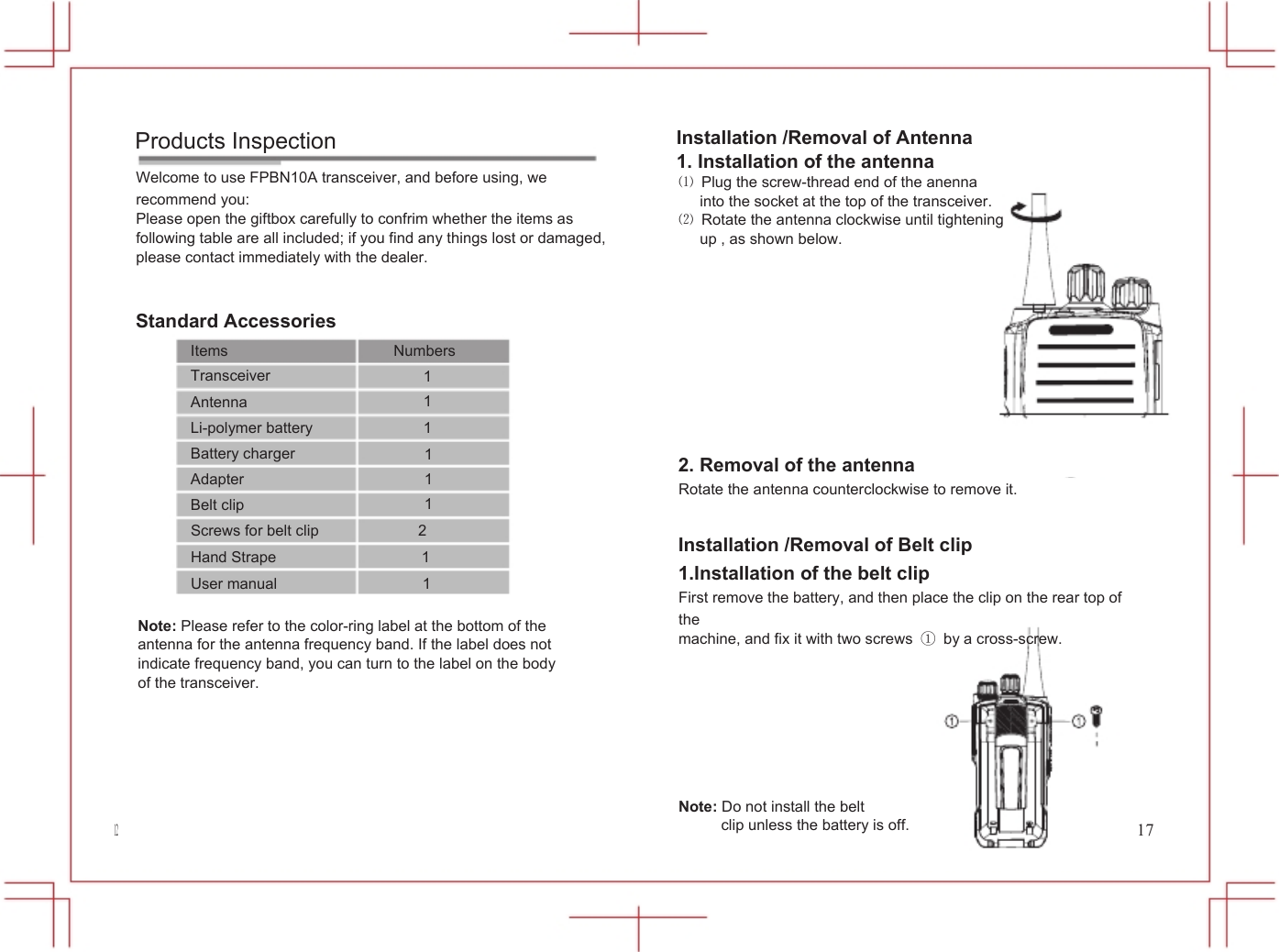  Products Inspection Welcome to use FPBN10A transceiver, and before using, we recommend you: Please open the giftbox carefully to confrim whether the items as following table are all included; if you find any things lost or damaged, please contact immediately with the dealer. Standard Accessories           Installation /Removal of Antenna 1. Installation of the antenna ⑴  Plug the screw-thread end of the anenna into the socket at the top of the transceiver. ⑵  Rotate the antenna clockwise until tightening up , as shown below. Items Transceiver Antenna Li-polymer battery Numbers 1 1 1 Battery charger Adapter Belt clip 1 1 1 2. Removal of the antenna Rotate the antenna counterclockwise to remove it. 12 Screws for belt clip             2 Hand Strape                   1 User manual                   1  Note: Please refer to the color-ring label at the bottom of the antenna for the antenna frequency band. If the label does not indicate frequency band, you can turn to the label on the body of the transceiver. Installation /Removal of Belt clip 1.Installation of the belt clip First remove the battery, and then place the clip on the rear top of the machine, and fix it with two screws ①  by a cross-screw.        Note: Do not install the belt clip unless the battery is off.                 17