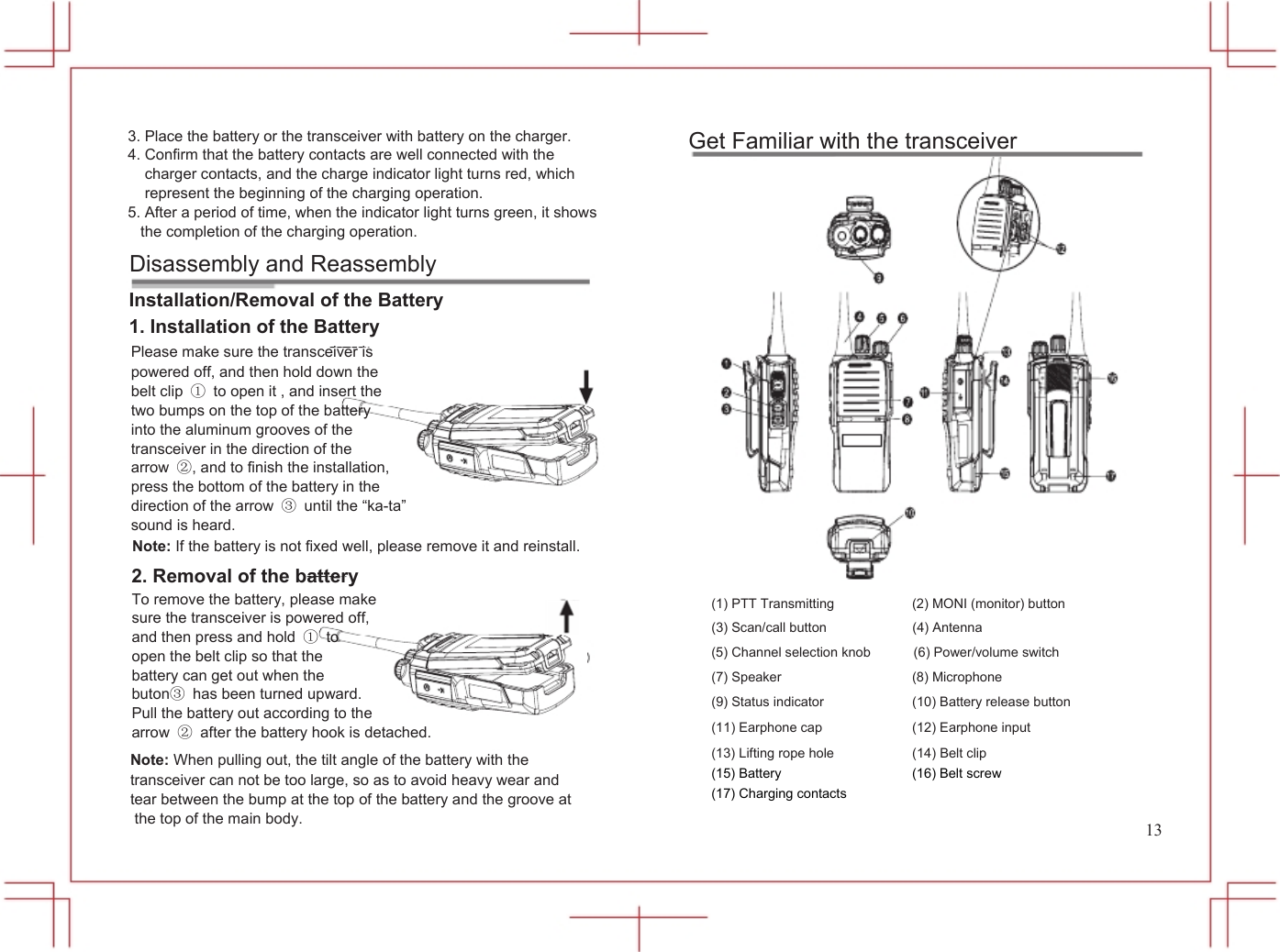  3. Place the battery or the transceiver with battery on the charger. 4. Confirm that the battery contacts are well connected with the charger contacts, and the charge indicator light turns red, which represent the beginning of the charging operation. 5. After a period of time, when the indicator light turns green, it shows the completion of the charging operation. Disassembly and Reassembly Installation/Removal of the Battery 1. Installation of the Battery Please make sure the transceiver is powered off, and then hold down the belt clip ①  to open it , and insert the two bumps on the top of the battery into the aluminum grooves of the transceiver in the direction of the arrow ②, and to finish the installation, press the bottom of the battery in the direction of the arrow ③  until the &ldquo;ka-ta&rdquo; sound is heard. Note: If the battery is not fixed well, please remove it and reinstall.           Get Familiar with the transceiver 2. Removal of the battery To remove the battery, please make sure the transceiver is powered off, and then press and hold ① to open the belt clip so that the battery can get out when the buton③  has been turned upward. Pull the battery out according to the arrow ②  after the battery hook is detached.  (1) PTT Transmitting (3) Scan/call button (5) Channel selection knob (7) Speaker (9) Status indicator (11) Earphone cap  (2) MONI (monitor) button (4) Antenna (6) Power/volume switch (8) Microphone   (10) Battery release button (12) Earphone input  Note: When pulling out, the tilt angle of the battery with the transceiver can not be too large, so as to avoid heavy wear and tear between the bump at the top of the battery and the groove at the top of the main body. (13) Lifting rope hole (15) Battery                      (17) Charging contacts (14) Belt clip (16) Belt screw                     13