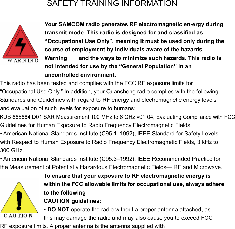 SAFETY TRAINING INFORMATION Your SAMCOM radio generates RF electromagnetic en-ergy during transmit mode. This radio is designed for and classified as &ldquo;Occupational Use Only&rdquo;, meaning it must be used only during the course of employment by individuals aware of the hazards, Warning    and the ways to minimize such hazards. This radio is not intended for use by the &ldquo;General Population&rdquo; in an                    uncontrolled environment. This radio has been tested and complies with the FCC RF exposure limits for &ldquo;Occupational Use Only.&rdquo; In addition, your Quansheng radio complies with the following Standards and Guidelines with regard to RF energy and electromagnetic energy levels and evaluation of such levels for exposure to humans: Guidelines for Human Exposure to Radio Frequency Electromagnetic Fields. &bull; American National Standards Institute (C95.1&ndash;1992), IEEE Standard for Safety Levels with Respect to Human Exposure to Radio Frequency Electromagnetic Fields, 3 kHz to 300 GHz. &bull; American National Standards Institute (C95.3&ndash;1992), IEEE Recommended Practice for the Measurement of Potential y Hazardous Electromagnetic Fields&mdash; RF and Microwave. To ensure that your exposure to RF electromagnetic energy is within the FCC allowable limits for occupational use, always adhere to the following CAUTION guidelines: &bull; DO NOT operate the radio without a proper antenna attached, as   this may damage the radio and may also cause you to exceed FCC   RF exposure limits. A proper antenna is the antenna supplied with KDB 865664 D01 SAR Measurement 100 MHz to 6 GHz v01r04, Evaluating Compliance with FCC