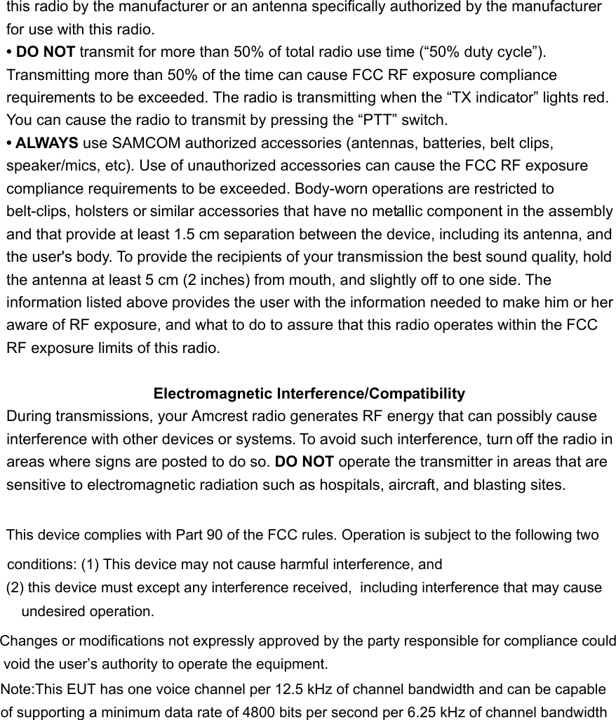 this radio by the manufacturer or an antenna specifically authorized by the manufacturerfor use with this radio. &bull; DO NOT transmit for more than 50% of total radio use time (&ldquo;50% duty cycle&rdquo;). Transmitting more than 50% of the time can cause FCC RF exposure compliance requirements to be exceeded. The radio is transmitting when the &ldquo;TX indicator&rdquo; lights red. You can cause the radio to transmit by pressing the &ldquo;PTT&rdquo; switch. &bull; ALWAYS use SAMCOM authorized accessories (antennas, batteries, belt clips, speaker/mics, etc). Use of unauthorized accessories can cause the FCC RF exposure compliance requirements to be exceeded. Body-worn operations are restricted to belt-clips, holsters or similar accessories that have no metallic component in the assembly and that provide at least 1.5 cm separation between the device, including its antenna, and the user's body. To provide the recipients of your transmission the best sound quality, hold the antenna at least 5 cm (2 inches) from mouth, and slightly off to one side. The information listed above provides the user with the information needed to make him or her aware of RF exposure, and what to do to assure that this radio operates within the FCC RF exposure limits of this radio. Electromagnetic Interference/Compatibility During transmissions, your Amcrest radio generates RF energy that can possibly cause interference with other devices or systems. To avoid such interference, turn off the radio in areas where signs are posted to do so. DO NOT operate the transmitter in areas that are   sensitive to electromagnetic radiation such as hospitals, aircraft, and blasting sites. This device complies with Part 90 of the FCC rules. Operation is subject to the following two conditions: (1) This device may not cause harmful interference, and (2) this device must except any interference received,  including interference that may cause undesired operation. Changes or modifications not expressly approved by the party responsible for compliance could void the user&rsquo;s authority to operate the equipment.Note:This EUT has one voice channel per 12.5 kHz of channel bandwidth and can be capable of supporting a minimum data rate of 4800 bits per second per 6.25 kHz of channel bandwidth
