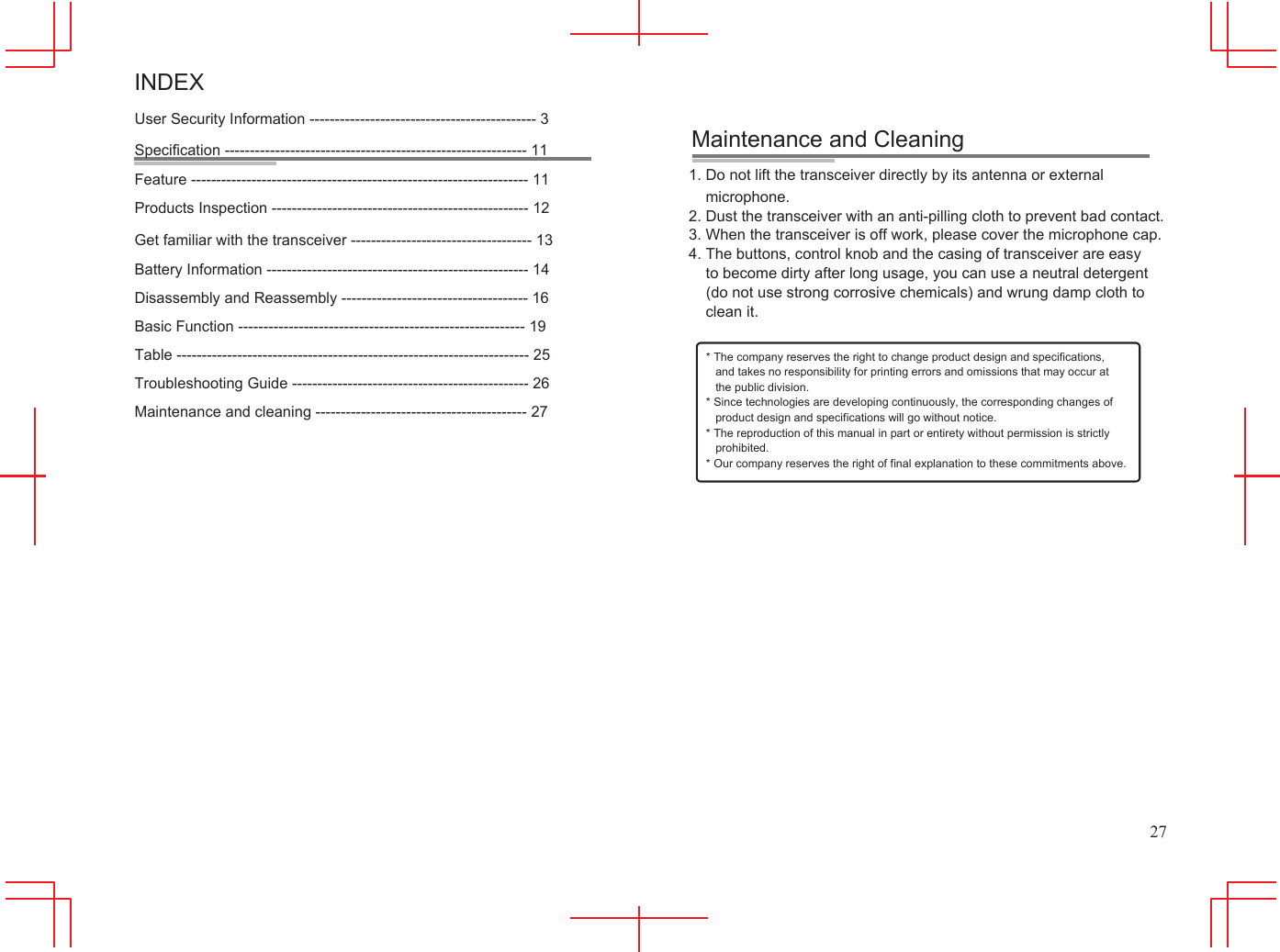      INDEX User Security Information --------------------------------------------- 3 Specification ------------------------------------------------------------ 11 Feature ------------------------------------------------------------------- 11 Products Inspection --------------------------------------------------- 12 Get familiar with the transceiver ------------------------------------ 13 Battery Information ---------------------------------------------------- 14 Disassembly and Reassembly ------------------------------------- 16 Basic Function --------------------------------------------------------- 19 Table ---------------------------------------------------------------------- 25 Troubleshooting Guide ----------------------------------------------- 26 Maintenance and cleaning ------------------------------------------ 27           Maintenance and Cleaning 1. Do not lift the transceiver directly by its antenna or external microphone. 2. Dust the transceiver with an anti-pilling cloth to prevent bad contact. 3. When the transceiver is off work, please cover the microphone cap. 4. The buttons, control knob and the casing of transceiver are easy to become dirty after long usage, you can use a neutral detergent (do not use strong corrosive chemicals) and wrung damp cloth to clean it.  * The company reserves the right to change product design and specifications, and takes no responsibility for printing errors and omissions that may occur at the public division. * Since technologies are developing continuously, the corresponding changes of product design and specifications will go without notice. * The reproduction of this manual in part or entirety without permission is strictly prohibited. * Our company reserves the right of final explanation to these commitments above.                   27