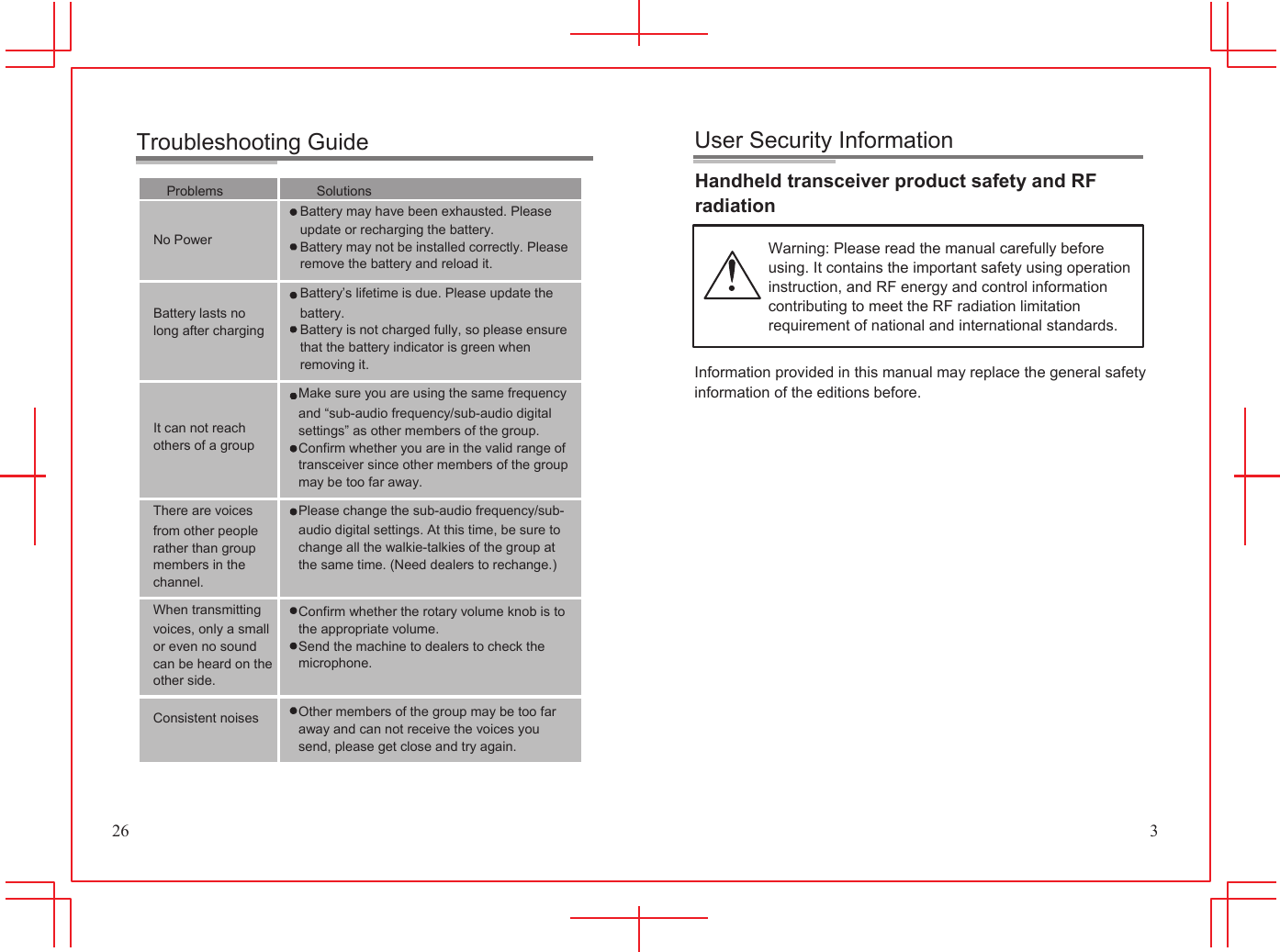 Troubleshooting Guide           User Security Information Problems No Power Battery lasts no long after charging It can not reach others of a group  Solutions Battery may have been exhausted. Please update or recharging the battery. Battery may not be installed correctly. Please remove the battery and reload it. Battery&rsquo;s lifetime is due. Please update the battery. Battery is not charged fully, so please ensure that the battery indicator is green when removing it. Make sure you are using the same frequency and &ldquo;sub-audio frequency/sub-audio digital settings&rdquo; as other members of the group. Confirm whether you are in the valid range of transceiver since other members of the group may be too far away. Handheld transceiver product safety and RF radiation  Warning: Please read the manual carefully before using. It contains the important safety using operation instruction, and RF energy and control information contributing to meet the RF radiation limitation requirement of national and international standards.  Information provided in this manual may replace the general safety information of the editions before. 26 There are voices from other people rather than group members in the channel. When transmitting voices, only a small or even no sound can be heard on the other side.  Consistent noises Please change the sub-audio frequency/sub- audio digital settings. At this time, be sure to change all the walkie-talkies of the group at the same time. (Need dealers to rechange.)  Confirm whether the rotary volume knob is to the appropriate volume. Send the machine to dealers to check the microphone.  Other members of the group may be too far away and can not receive the voices you send, please get close and try again.                  3