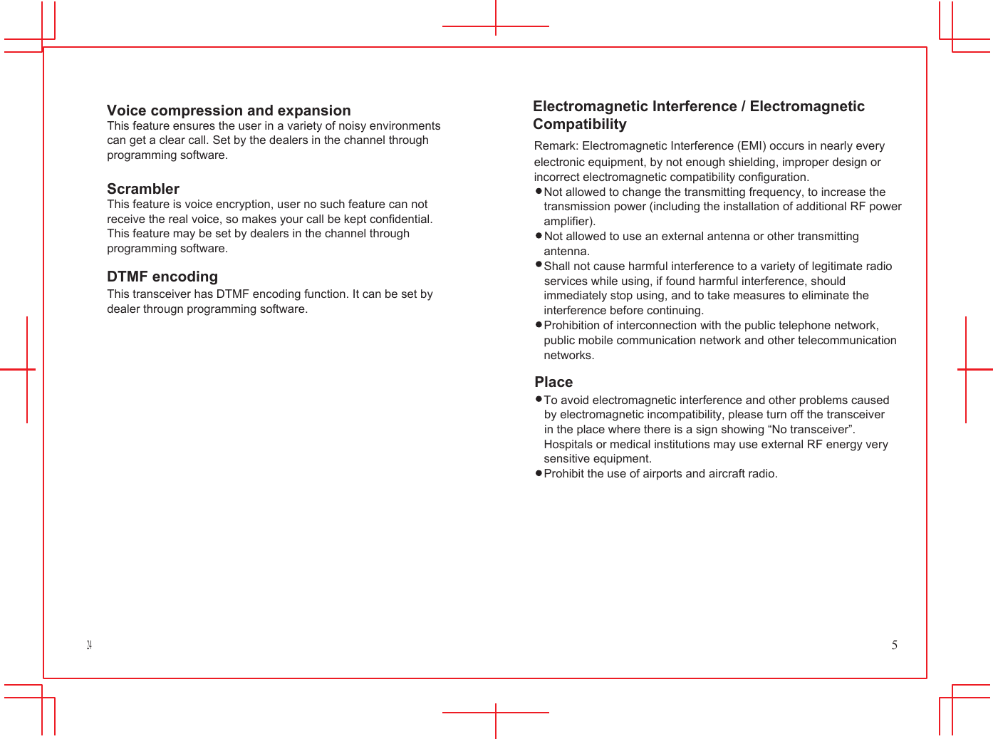 24            Voice compression and expansion This feature ensures the user in a variety of noisy environments can get a clear call. Set by the dealers in the channel through programming software.  Scrambler This feature is voice encryption, user no such feature can not receive the real voice, so makes your call be kept confidential. This feature may be set by dealers in the channel through programming software. DTMF encoding This transceiver has DTMF encoding function. It can be set by dealer througn programming software.           Electromagnetic Interference / Electromagnetic Compatibility Remark: Electromagnetic Interference (EMI) occurs in nearly every electronic equipment, by not enough shielding, improper design or incorrect electromagnetic compatibility configuration. Not allowed to change the transmitting frequency, to increase the transmission power (including the installation of additional RF power amplifier). Not allowed to use an external antenna or other transmitting antenna. Shall not cause harmful interference to a variety of legitimate radio services while using, if found harmful interference, should immediately stop using, and to take measures to eliminate the interference before continuing. Prohibition of interconnection with the public telephone network, public mobile communication network and other telecommunication networks. Place To avoid electromagnetic interference and other problems caused by electromagnetic incompatibility, please turn off the transceiver in the place where there is a sign showing &ldquo;No transceiver&rdquo;. Hospitals or medical institutions may use external RF energy very sensitive equipment. Prohibit the use of airports and aircraft radio.           5