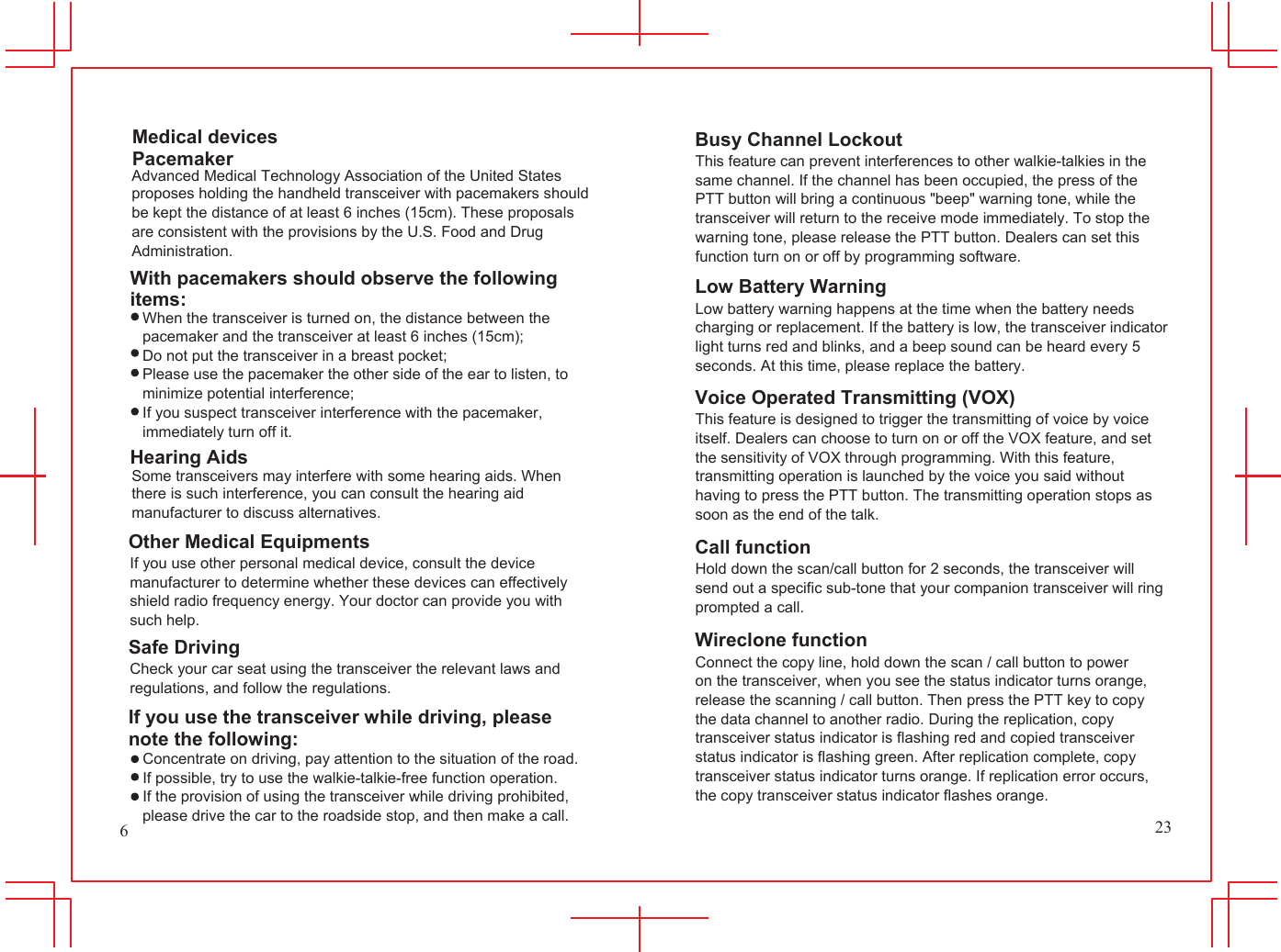 Medical devices Pacemaker Advanced Medical Technology Association of the United States proposes holding the handheld transceiver with pacemakers should be kept the distance of at least 6 inches (15cm). These proposals are consistent with the provisions by the U.S. Food and Drug Administration. With pacemakers should observe the following items: When the transceiver is turned on, the distance between the pacemaker and the transceiver at least 6 inches (15cm); Do not put the transceiver in a breast pocket; Please use the pacemaker the other side of the ear to listen, to minimize potential interference; If you suspect transceiver interference with the pacemaker, immediately turn off it. Hearing Aids Some transceivers may interfere with some hearing aids. When there is such interference, you can consult the hearing aid manufacturer to discuss alternatives.           Busy Channel Lockout This feature can prevent interferences to other walkie-talkies in the same channel. If the channel has been occupied, the press of the PTT button will bring a continuous "beep" warning tone, while the transceiver will return to the receive mode immediately. To stop the warning tone, please release the PTT button. Dealers can set this function turn on or off by programming software. Low Battery Warning Low battery warning happens at the time when the battery needs charging or replacement. If the battery is low, the transceiver indicator light turns red and blinks, and a beep sound can be heard every 5 seconds. At this time, please replace the battery. Voice Operated Transmitting (VOX) This feature is designed to trigger the transmitting of voice by voice itself. Dealers can choose to turn on or off the VOX feature, and set the sensitivity of VOX through programming. With this feature, transmitting operation is launched by the voice you said without having to press the PTT button. The transmitting operation stops as soon as the end of the talk. 6 Other Medical Equipments If you use other personal medical device, consult the device manufacturer to determine whether these devices can effectively shield radio frequency energy. Your doctor can provide you with such help. Safe Driving Check your car seat using the transceiver the relevant laws and regulations, and follow the regulations. If you use the transceiver while driving, please note the following: Concentrate on driving, pay attention to the situation of the road. If possible, try to use the walkie-talkie-free function operation. If the provision of using the transceiver while driving prohibited, please drive the car to the roadside stop, and then make a call. Call function Hold down the scan/call button for 2 seconds, the transceiver will send out a specific sub-tone that your companion transceiver will ring prompted a call. Wireclone function Connect the copy line, hold down the scan / call button to power on the transceiver, when you see the status indicator turns orange, release the scanning / call button. Then press the PTT key to copy the data channel to another radio. During the replication, copy transceiver status indicator is flashing red and copied transceiver status indicator is flashing green. After replication complete, copy transceiver status indicator turns orange. If replication error occurs, the copy transceiver status indicator flashes orange. 23