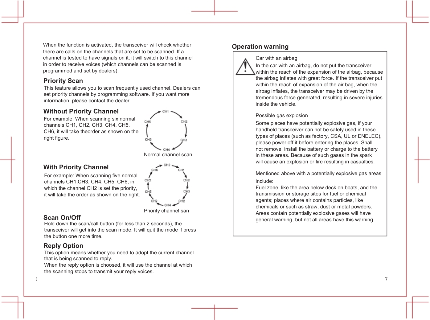  22            When the function is activated, the transceiver will check whether there are calls on the channels that are set to be scanned. If a channel is tested to have signals on it, it will switch to this channel in order to receive voices (which channels can be scanned is programmed and set by dealers). Priority Scan This feature allows you to scan frequently used channel. Dealers can set priority channels by programming software. If you want more information, please contact the dealer. Without Priority Channel For example: When scanning six normal channels CH1, CH2, CH3, CH4, CH5, CH6, it will take theorder as shown on the right figure.  Normal channel scan With Priority Channel For example: When scanning five normal channels CH1,CH3, CH4, CH5, CH6, in which the channel CH2 is set the priority, it will take the order as shown on the right.  Priority channel san Scan On/Off Hold down the scan/call button (for less than 2 seconds), the transceiver will get into the scan mode. It will quit the mode if press the button one more time. Reply Option This option means whether you need to adopt the current channel that is being scanned to reply. When the reply option is choosed, it will use the channel at which the scanning stops to transmit your reply voices.           Operation warning Car with an airbag In the car with an airbag, do not put the transceiver within the reach of the expansion of the airbag, because the airbag inflates with great force. If the transceiver put within the reach of expansion of the air bag, when the airbag inflates, the transceiver may be driven by the tremendous force generated, resulting in severe injuries inside the vehicle. Possible gas explosion Some places have potentially explosive gas, if your handheld transceiver can not be safely used in these types of places (such as factory, CSA, UL or ENELEC), please power off it before entering the places. Shall not remove, install the battery or charge to the battery in these areas. Because of such gases in the spark will cause an explosion or fire resulting in casualties. Mentioned above with a potentially explosive gas areas include: Fuel zone, like the area below deck on boats, and the transmission or storage sites for fuel or chemical agents; places where air contains particles, like chemicals or such as straw, dust or metal powders. Areas contain potentially explosive gases will have general warning, but not all areas have this warning.                                               7