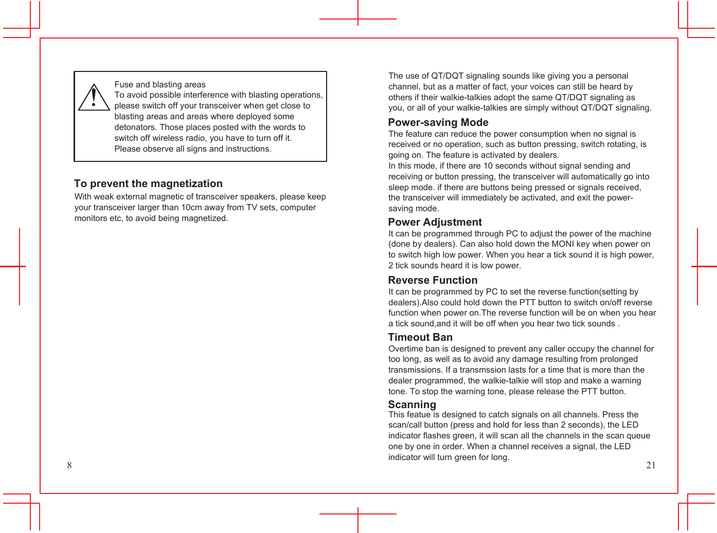 8             Fuse and blasting areas To avoid possible interference with blasting operations, please switch off your transceiver when get close to blasting areas and areas where deployed some detonators. Those places posted with the words to switch off wireless radio, you have to turn off it. Please observe all signs and instructions.   To prevent the magnetization With weak external magnetic of transceiver speakers, please keep your transceiver larger than 10cm away from TV sets, computer monitors etc, to avoid being magnetized.           The use of QT/DQT signaling sounds like giving you a personal channel, but as a matter of fact, your voices can still be heard by others if their walkie-talkies adopt the same QT/DQT signaling as you, or all of your walkie-talkies are simply without QT/DQT signaling. Power-saving Mode The feature can reduce the power consumption when no signal is received or no operation, such as button pressing, switch rotating, is going on. The feature is activated by dealers. In this mode, if there are 10 seconds without signal sending and receiving or button pressing, the transceiver will automatically go into sleep mode. if there are buttons being pressed or signals received, the transceiver will immediately be activated, and exit the power- saving mode. Power Adjustment It can be programmed through PC to adjust the power of the machine (done by dealers). Can also hold down the MONI key when power on to switch high low power. When you hear a tick sound it is high power, 2 tick sounds heard it is low power. Reverse Function It can be programmed by PC to set the reverse function(setting by dealers).Also could hold down the PTT button to switch on/off reverse function when power on.The reverse function will be on when you hear a tick sound,and it will be off when you hear two tick sounds . Timeout Ban Overtime ban is designed to prevent any caller occupy the channel for too long, as well as to avoid any damage resulting from prolonged transmissions. If a transmssion lasts for a time that is more than the dealer programmed, the walkie-talkie will stop and make a warning tone. To stop the warning tone, please release the PTT button. Scanning This featue is designed to catch signals on all channels. Press the scan/call button (press and hold for less than 2 seconds), the LED indicator flashes green, it will scan all the channels in the scan queue one by one in order. When a channel receives a signal, the LED indicator will turn green for long. 21