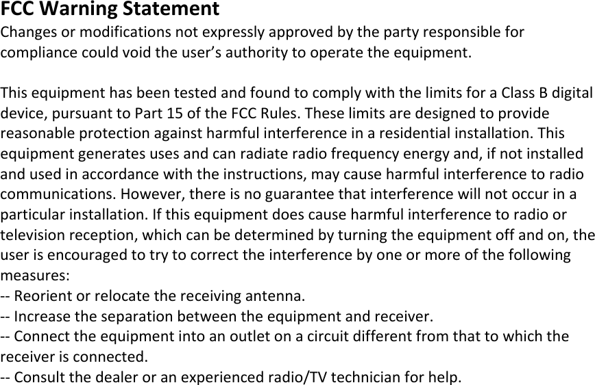 FCCWarningStatementChangesormodificationsnotexpresslyapprovedbythepartyresponsibleforcompliancecouldvoidtheuser&rsquo;sauthoritytooperatetheequipment.ThisequipmenthasbeentestedandfoundtocomplywiththelimitsforaClassBdigitaldevice,pursuanttoPart15oftheFCCRules.Theselimitsaredesignedtoprovidereasonableprotectionagainstharmfulinterferenceinaresidentialinstallation.Thisequipmentgeneratesusesandcanradiateradiofrequencyenergyand,ifnotinstalledandusedinaccordancewiththeinstructions,maycauseharmfulinterferencetoradiocommunications.However,thereisnoguaranteethatinterferencewillnotoccurinaparticularinstallation.Ifthisequipmentdoescauseharmfulinterferencetoradioortelevisionreception,whichcanbedeterminedbyturningtheequipmentoffandon,theuserisencouragedtotrytocorrecttheinterferencebyoneormoreofthefollowingmeasures:‐‐Reorientorrelocatethereceivingantenna.‐‐Increasetheseparationbetweentheequipmentandreceiver.‐‐Connecttheequipmentintoanoutletonacircuitdifferentfromthattowhichthereceiverisconnected.‐‐Consultthedealeroranexperiencedradio/TVtechnicianforhelp.