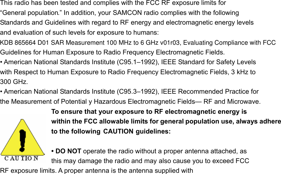 This radio has been tested and complies with the FCC RF exposure limits for &ldquo;General population.&rdquo; In addition, your SAMCON radio complies with the following Standards and Guidelines with regard to RF energy and electromagnetic energy levels and evaluation of such levels for exposure to humans: Guidelines for Human Exposure to Radio Frequency Electromagnetic Fields. &bull; American National Standards Institute (C95.1&ndash;1992), IEEE Standard for Safety Levels with Respect to Human Exposure to Radio Frequency Electromagnetic Fields, 3 kHz to 300 GHz. &bull; American National Standards Institute (C95.3&ndash;1992), IEEE Recommended Practice for the Measurement of Potential y Hazardous Electromagnetic Fields&mdash; RF and Microwave. To ensure that your exposure to RF electromagnetic energy is within the FCC allowable limits for general population use, always adhere to the following  CAUTION guidelines: &bull; DO NOT operate the radio without a proper antenna attached, as   this may damage the radio and may also cause you to exceed FCC   RF exposure limits. A proper antenna is the antenna supplied with KDB 865664 D01 SAR Measurement 100 MHz to 6 GHz v01r03, Evaluating Compliance with FCC