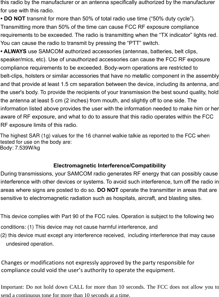 this radio by the manufacturer or an antenna specifically authorized by the manufacturerfor use with this radio. &bull; DO NOT transmit for more than 50% of total radio use time (&ldquo;50% duty cycle&rdquo;). Transmitting more than 50% of the time can cause FCC RF exposure compliance requirements to be exceeded. The radio is transmitting when the &ldquo;TX indicator&rdquo; lights red. You can cause the radio to transmit by pressing the &ldquo;PTT&rdquo; switch. &bull; ALWAYS use SAMCOM authorized accessories (antennas, batteries, belt clips, speaker/mics, etc). Use of unauthorized accessories can cause the FCC RF exposure compliance requirements to be exceeded. Body-worn operations are restricted to belt-clips, holsters or similar accessories that have no metallic component in the assembly and that provide at least 1.5 cm separation between the device, including its antenna, and the user's body. To provide the recipients of your transmission the best sound quality, hold the antenna at least 5 cm (2 inches) from mouth, and slightly off to one side. The information listed above provides the user with the information needed to make him or her aware of RF exposure, and what to do to assure that this radio operates within the FCC RF exposure limits of this radio. Electromagnetic Interference/Compatibility During transmissions, your SAMCOM radio generates RF energy that can possibly cause interference with other devices or systems. To avoid such interference, turn off the radio in areas where signs are posted to do so. DO NOT operate the transmitter in areas that are   sensitive to electromagnetic radiation such as hospitals, aircraft, and blasting sites. This device complies with Part 90 of the FCC rules. Operation is subject to the following two conditions: (1) This device may not cause harmful interference, and (2) this device must except any interference received,  including interference that may cause undesired operation. Changesormodificationsnotexpresslyapprovedbythepartyresponsibleforcompliancecouldvoidtheuser&rsquo;sauthoritytooperatetheequipment. Important: Do not hold down CALL for more than 10 seconds. The FCC does not allow you to send a continuous tone for more than 10 seconds at a time.  The highest SAR (1g) values for the 16 channel walkie talkie as reported to the FCC when Body: 7.539W/kgtested for use on the body are: 