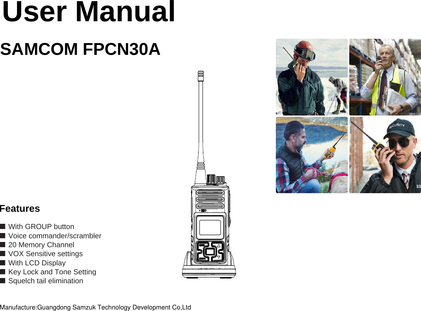 User ManualSAMCOM FPCN30AFeatures■ With GROUP button■ Voice commander/scrambler■ VOX Sensitive settings■ With LCD Display■ Key Lock and Tone Setting■ Squelch tail elimination ■ 20 Memory ChannelManufacture:Guangdong Samzuk Technology Development Co,Ltd