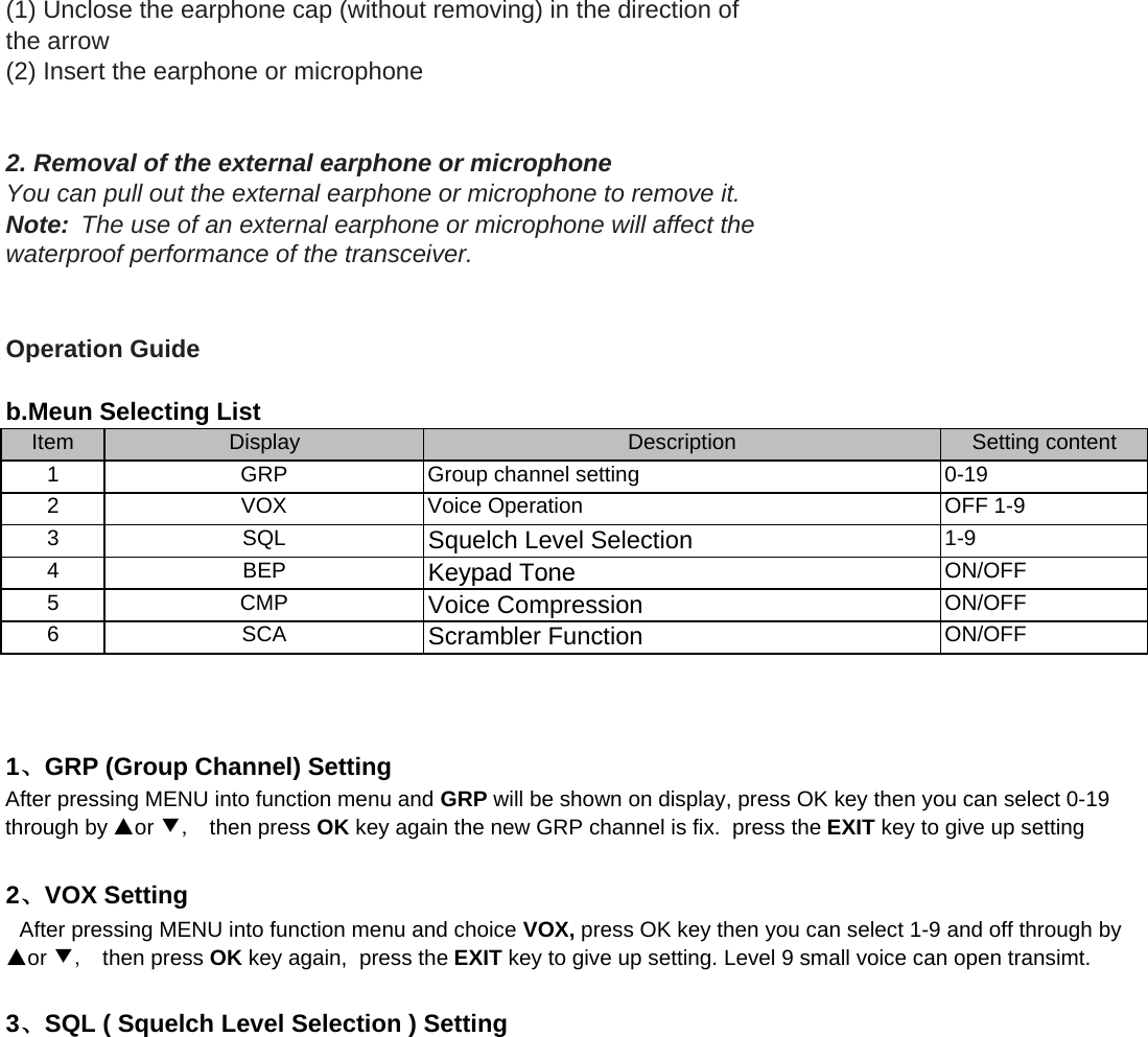 (1) Unclose the earphone cap (without removing) in the direction ofthe arrow(2) Insert the earphone or microphone 2. Removal of the external earphone or microphoneYou can pull out the external earphone or microphone to remove it.Note:  The use of an external earphone or microphone will affect thewaterproof performance of the transceiver.Operation GuideItem1234Squelch Level SelectionBEPKeypad ToneON/OFFDisplayGRPVOXSQLDescriptionb.Meun Selecting ListSetting content0-19OFF 1-91-9Group channel settingVoice Operation456BEPCMPSCAAfter pressing MENU into function menu and GRP will be shown on display, press OK key then you can select 0-19through by ▲or ▼,  then press OK key again the new GRP channel is fix.  press the EXIT key to give up setting  After pressing MENU into function menu and choice VOX, press OK key then you can select 1-9 and off through by▲or ▼,  then press OK key again,  press the EXIT key to give up setting. Level 9 small voice can open transimt.1、GRP (Group Channel) Setting2、VOX SettingKeypad ToneVoice CompressionScrambler FunctionON/OFFON/OFFON/OFF3、SQL ( Squelch Level Selection ) Setting