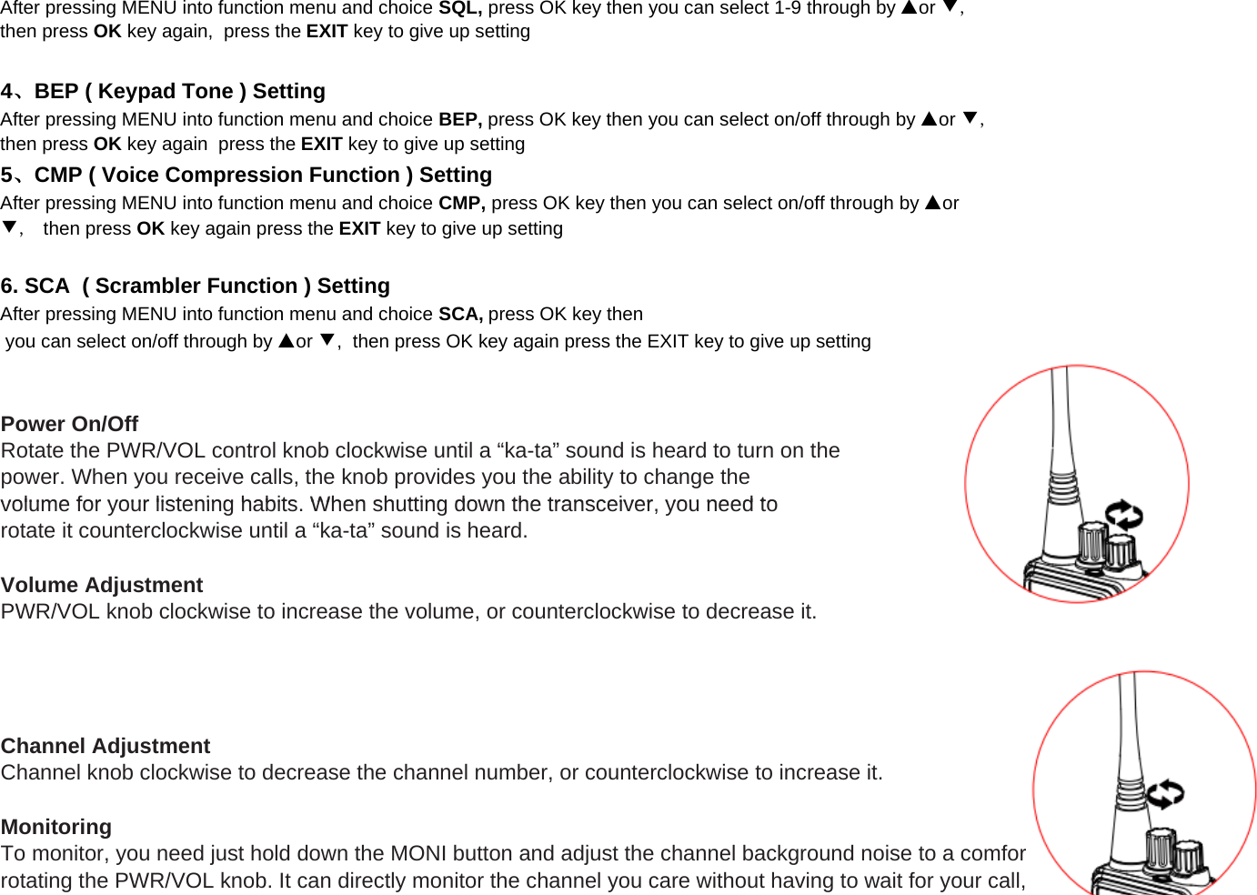 After pressing MENU into function menu and choice SCA, press OK key thenPower On/OffRotate the PWR/VOL control knob clockwise until a &ldquo;ka-ta&rdquo; sound is heard to turn on thepower. When you receive calls, the knob provides you the ability to change thevolume for your listening habits When shutting down the transceiver you need to you can select on/off through by ▲or ▼,  then press OK key again press the EXIT key to give up settingAfter pressing MENU into function menu and choice CMP, press OK key then you can select on/off through by ▲or▼,  then press OK key again press the EXIT key to give up setting6. SCA  ( Scrambler Function ) Setting5、CMP ( Voice Compression Function ) SettingAfter pressing MENU into function menu and choice SQL, press OK key then you can select 1-9 through by ▲or ▼,then press OK key again,  press the EXIT key to give up settingAfter pressing MENU into function menu and choice BEP, press OK key then you can select on/off through by ▲or ▼,then press OK key again  press the EXIT key to give up setting4、BEP ( Keypad Tone ) Settingvolume for your listening habits. When shutting down the transceiver, you need torotate it counterclockwise until a &ldquo;ka-ta&rdquo; sound is heard.Volume AdjustmentPWR/VOL knob clockwise to increase the volume, or counterclockwise to decrease it.Channel AdjustmentChannel knob clockwise to decrease the channel number, or counterclockwise to increase it.MonitoringTo monitor, you need just hold down the MONI button and adjust the channel background noise to a comfortable level by rotating the PWR/VOL knob. It can directly monitor the channel you care without having to wait for your call,
