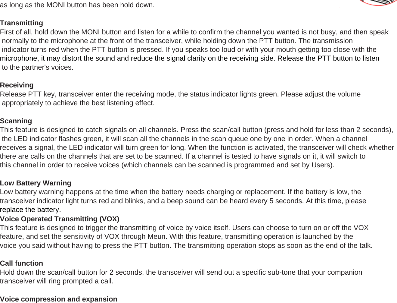 as long as the MONI button has been hold down.TransmittingFirst of all, hold down the MONI button and listen for a while to confirm the channel you wanted is not busy, and then speak normally to the microphone at the front of the transceiver, while holding down the PTT button. The transmission indicator turns red when the PTT button is pressed. If you speaks too loud or with your mouth getting too close with the microphone, it may distort the sound and reduce the signal clarity on the receiving side. Release the PTT button to listen to the partner's voices.ReceivingRelease PTT key, transceiver enter the receiving mode, the status indicator lights green. Please adjust the volume appropriately to achieve the best listening effect.ScanningThis feature is designed to catch signals on all channels. Press the scan/call button (press and hold for less than 2 seconds), the LED indicator flashes green, it will scan all the channels in the scan queue one by one in order. When a channel receives a signal, the LED indicator will turn green for long. When the function is activated, the transceiver will check whetherthere are calls on the channels that are set to be scanned. If a channel is tested to have signals on it, it will switch to this channel in order to receive voices (which channels can be scanned is programmed and set by Users).(pgy)Low Battery WarningLow battery warning happens at the time when the battery needs charging or replacement. If the battery is low, the transceiver indicator light turns red and blinks, and a beep sound can be heard every 5 seconds. At this time, please replace the battery.Voice Operated Transmitting (VOX)This feature is designed to trigger the transmitting of voice by voice itself. Users can choose to turn on or off the VOX feature, and set the sensitivity of VOX through Meun. With this feature, transmitting operation is launched by the voice you said without having to press the PTT button. The transmitting operation stops as soon as the end of the talk.Call functionHold down the scan/call button for 2 seconds, the transceiver will send out a specific sub-tone that your companion transceiver will ring prompted a call.Voice compression and expansion