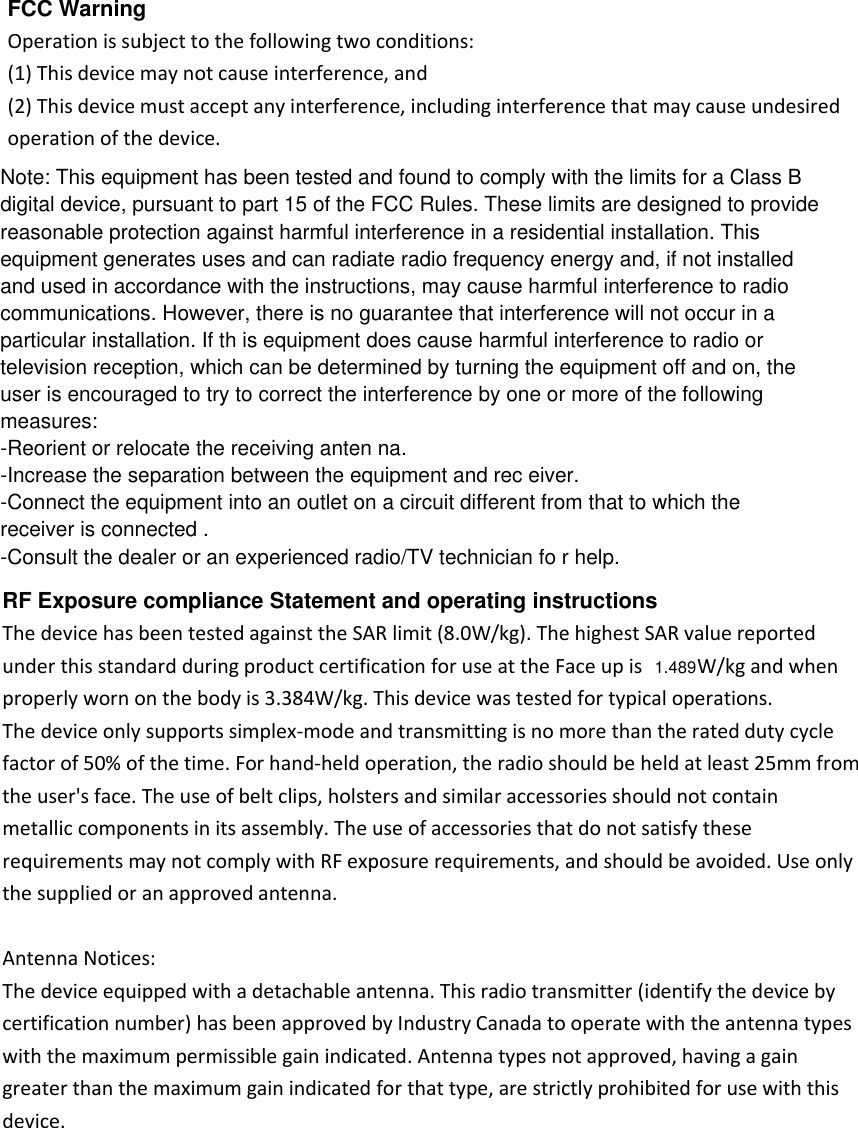 FCC Warning Operation is subject to the following two conditions: (1) This device may not cause interference, and (2) This device must accept any interference, including interference that may cause undesired operation of the device. RF Exposure compliance Statement and operating instructions The device has been tested against the SAR limit (8.0W/kg). The highest SAR value reported under this standard during product certification for use at the Face up is  W/kg and when properly worn on the body is 3.384W/kg. This device was tested for typical operations. The device only supports simplex-mode and transmitting is no more than the rated duty cycle factor of 50% of the time. For hand-held operation, the radio should be held at least 25mm from the user's face. The use of belt clips, holsters and similar accessories should not contain metallic components in its assembly. The use of accessories that do not satisfy these requirements may not comply with RF exposure requirements, and should be avoided. Use only the supplied or an approved antenna.  Antenna Notices: The device equipped with a detachable antenna. This radio transmitter (identify the device by certification number) has been approved by Industry Canada to operate with the antenna types with the maximum permissible gain indicated. Antenna types not approved, having a gain greater than the maximum gain indicated for that type, are strictly prohibited for use with this device.   Note: This equipment has been tested and found to comply with the limits for a Class Bdigital device, pursuant to part 15 of the FCC Rules. These limits are designed to providereasonable protection against harmful interference in a residential installation. Thisequipment generates uses and can radiate radio frequency energy and, if not installedand used in accordance with the instructions, may cause harmful interference to radiocommunications. However, there is no guarantee that interference will not occur in aparticular installation. If th is equipment does cause harmful interference to radio ortelevision reception, which can be determined by turning the equipment off and on, theuser is encouraged to try to correct the interference by one or more of the followingmeasures:-Reorient or relocate the receiving anten na.-Increase the separation between the equipment and rec eiver.-Connect the equipment into an outlet on a circuit different from that to which thereceiver is connected .-Consult the dealer or an experienced radio/TV technician fo r help.1.489