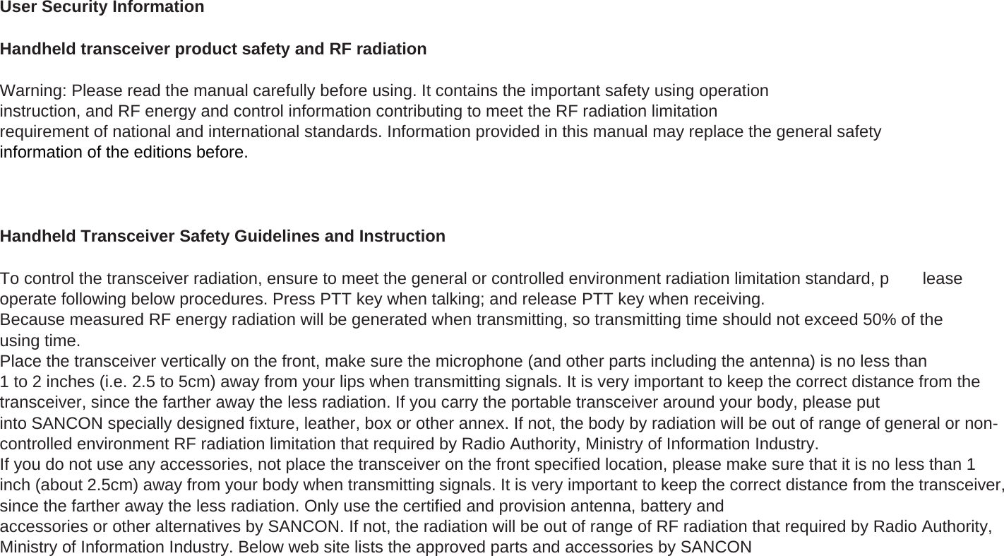 User Security InformationHandheld transceiver product safety and RF radiationWarning: Please read the manual carefully before using. It contains the important safety using operationinstruction, and RF energy and control information contributing to meet the RF radiation limitationrequirement of national and international standards. Information provided in this manual may replace the general safetyinformation of the editions before.Handheld Transceiver Safety Guidelines and InstructionTo control the transceiver radiation, ensure to meet the general or controlled environment radiation limitation standard, p leaseoperate following below procedures. Press PTT key when talking; and release PTT key when receiving.Because measured RF energy radiation will be generated when transmitting, so transmitting time should not exceed 50% of theusing time.Place the transceiver vertically on the front, make sure the microphone (and other parts including the antenna) is no less thany, p(pg )1 to 2 inches (i.e. 2.5 to 5cm) away from your lips when transmitting signals. It is very important to keep the correct distance from thetransceiver, since the farther away the less radiation. If you carry the portable transceiver around your body, please putinto SANCON specially designed fixture, leather, box or other annex. If not, the body by radiation will be out of range of general or non-controlled environment RF radiation limitation that required by Radio Authority, Ministry of Information Industry.If you do not use any accessories, not place the transceiver on the front specified location, please make sure that it is no less than 1inch (about 2.5cm) away from your body when transmitting signals. It is very important to keep the correct distance from the transceiver,since the farther away the less radiation. Only use the certified and provision antenna, battery andaccessories or other alternatives by SANCON. If not, the radiation will be out of range of RF radiation that required by Radio Authority,Ministry of Information Industry. Below web site lists the approved parts and accessories by SANCON