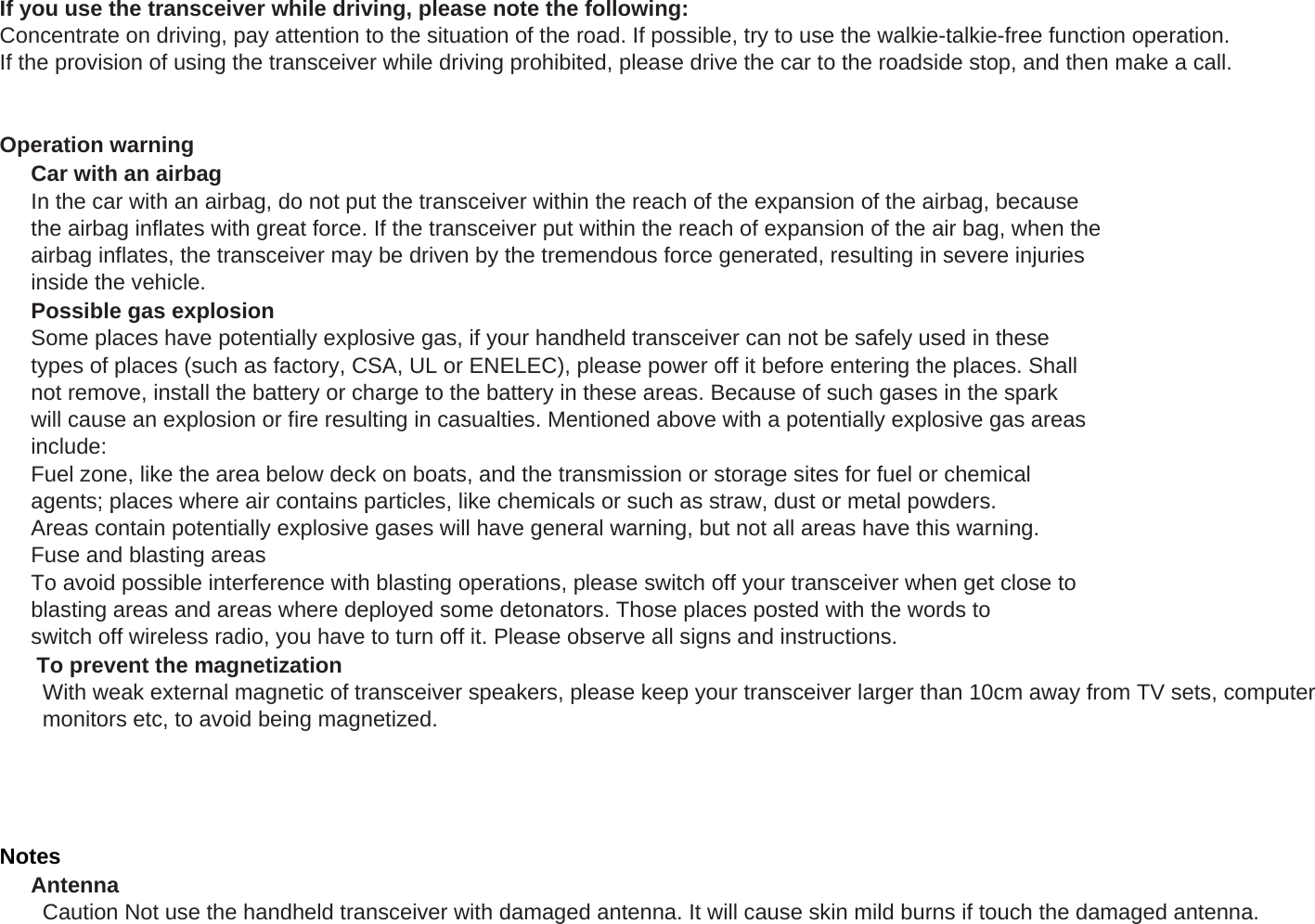 If you use the transceiver while driving, please note the following:Concentrate on driving, pay attention to the situation of the road. If possible, try to use the walkie-talkie-free function operation.If the provision of using the transceiver while driving prohibited, please drive the car to the roadside stop, and then make a call.Operation warningCar with an airbagIn the car with an airbag, do not put the transceiver within the reach of the expansion of the airbag, becausethe airbag inflates with great force. If the transceiver put within the reach of expansion of the air bag, when theairbag inflates, the transceiver may be driven by the tremendous force generated, resulting in severe injuriesinside the vehicle.Possible gas explosionSome places have potentially explosive gas, if your handheld transceiver can not be safely used in thesetypes of places (such as factory, CSA, UL or ENELEC), please power off it before entering the places. Shallnot remove, install the battery or charge to the battery in these areas. Because of such gases in the sparkwill cause an explosion or fire resulting in casualties. Mentioned above with a potentially explosive gas areasinclude:Fuel zone, like the area below deck on boats, and the transmission or storage sites for fuel or chemicalagents; places where air contains particles, like chemicals or such as straw, dust or metal powders.g;p p , , pAreas contain potentially explosive gases will have general warning, but not all areas have this warning.Fuse and blasting areasTo avoid possible interference with blasting operations, please switch off your transceiver when get close toblasting areas and areas where deployed some detonators. Those places posted with the words toswitch off wireless radio, you have to turn off it. Please observe all signs and instructions.      To prevent the magnetization       With weak external magnetic of transceiver speakers, please keep your transceiver larger than 10cm away from TV sets, computer       monitors etc, to avoid being magnetized.NotesAntenna       Caution Not use the handheld transceiver with damaged antenna. It will cause skin mild burns if touch the damaged antenna.