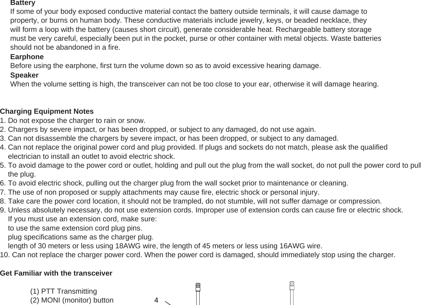 BatteryIf some of your body exposed conductive material contact the battery outside terminals, it will cause damage toproperty, or burns on human body. These conductive materials include jewelry, keys, or beaded necklace, theywill form a loop with the battery (causes short circuit), generate considerable heat. Rechargeable battery storagemust be very careful, especially been put in the pocket, purse or other container with metal objects. Waste batteriesshould not be abandoned in a fire.EarphoneBefore using the earphone, first turn the volume down so as to avoid excessive hearing damage.SpeakerWhen the volume setting is high, the transceiver can not be too close to your ear, otherwise it will damage hearing.Charging Equipment Notes1. Do not expose the charger to rain or snow.2. Chargers by severe impact, or has been dropped, or subject to any damaged, do not use again.3. Can not disassemble the chargers by severe impact, or has been dropped, or subject to any damaged.4. Can not replace the original power cord and plug provided. If plugs and sockets do not match, please ask the qualified    electrician to install an outlet to avoid electric shock.5. To avoid damage to the power cord or outlet, holding and pull out the plug from the wall socket, do not pull the power cord to pullgp ,gp pg ,pp p    the plug.6. To avoid electric shock, pulling out the charger plug from the wall socket prior to maintenance or cleaning.7. The use of non proposed or supply attachments may cause fire, electric shock or personal injury.8. Take care the power cord location, it should not be trampled, do not stumble, will not suffer damage or compression.9. Unless absolutely necessary, do not use extension cords. Improper use of extension cords can cause fire or electric shock.    If you must use an extension cord, make sure:    to use the same extension cord plug pins.    plug specifications same as the charger plug.    length of 30 meters or less using 18AWG wire, the length of 45 meters or less using 16AWG wire.10. Can not replace the charger power cord. When the power cord is damaged, should immediately stop using the charger.Get Familiar with the transceiver(1) PTT Transmitting(2) MONI (monitor) button 4