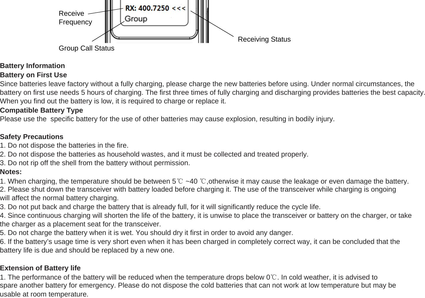 ReceiveFrequencyReceiving StatusGroup Call StatusBattery InformationBattery on First UseSince batteries leave factory without a fully charging, please charge the new batteries before using. Under normal circumstances, thebattery on first use needs 5 hours of charging. The first three times of fully charging and discharging provides batteries the best capacity.When you find out the battery is low, it is required to charge or replace it.Compatible Battery TypePlease use the  specific battery for the use of other batteries may cause explosion, resulting in bodily injury.Safety Precautions1. Do not dispose the batteries in the fire.2. Do not dispose the batteries as household wastes, and it must be collected and treated properly.3. Do not rip off the shell from the battery without permission.pypNotes:1. When charging, the temperature should be between 5℃~40 ℃,otherwise it may cause the leakage or even damage the battery.2. Please shut down the transceiver with battery loaded before charging it. The use of the transceiver while charging is ongoingwill affect the normal battery charging.3. Do not put back and charge the battery that is already full, for it will significantly reduce the cycle life.4. Since continuous charging will shorten the life of the battery, it is unwise to place the transceiver or battery on the charger, or takethe charger as a placement seat for the transceiver.5. Do not charge the battery when it is wet. You should dry it first in order to avoid any danger.6. If the battery&rsquo;s usage time is very short even when it has been charged in completely correct way, it can be concluded that thebattery life is due and should be replaced by a new one.Extension of Battery life1. The performance of the battery will be reduced when the temperature drops below 0℃. In cold weather, it is advised tospare another battery for emergency. Please do not dispose the cold batteries that can not work at low temperature but may beusable at room temperature.