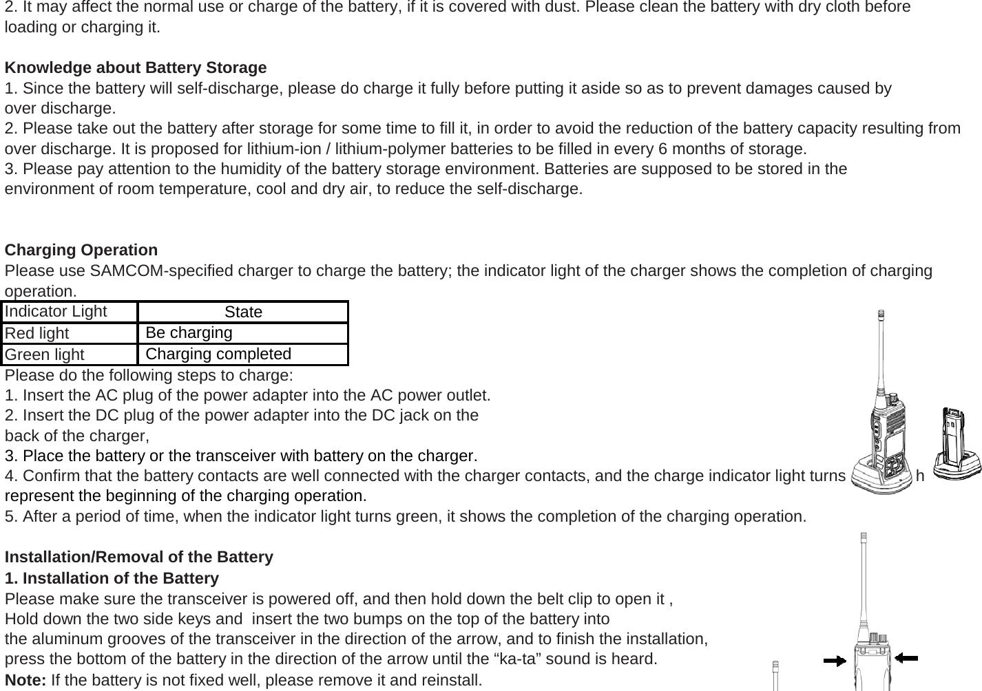 2. It may affect the normal use or charge of the battery, if it is covered with dust. Please clean the battery with dry cloth beforeloading or charging it.Knowledge about Battery Storage1. Since the battery will self-discharge, please do charge it fully before putting it aside so as to prevent damages caused byover discharge.2. Please take out the battery after storage for some time to fill it, in order to avoid the reduction of the battery capacity resulting fromover discharge. It is proposed for lithium-ion / lithium-polymer batteries to be filled in every 6 months of storage.3. Please pay attention to the humidity of the battery storage environment. Batteries are supposed to be stored in theenvironment of room temperature, cool and dry air, to reduce the self-discharge.Charging OperationPlease use SAMCOM-specified charger to charge the battery; the indicator light of the charger shows the completion of charging operation.Red light                Green light            Please do the following steps to charge:State Be charging Charging completedIndicator Light       gp g1. Insert the AC plug of the power adapter into the AC power outlet.2. Insert the DC plug of the power adapter into the DC jack on theback of the charger, 3. Place the battery or the transceiver with battery on the charger.4. Confirm that the battery contacts are well connected with the charger contacts, and the charge indicator light turns red, whichrepresent the beginning of the charging operation.5. After a period of time, when the indicator light turns green, it shows the completion of the charging operation.Installation/Removal of the Battery1. Installation of the BatteryPlease make sure the transceiver is powered off, and then hold down the belt clip to open it , Hold down the two side keys and  insert the two bumps on the top of the battery into the aluminum grooves of the transceiver in the direction of the arrow, and to finish the installation, press the bottom of the battery in the direction of the arrow until the &ldquo;ka-ta&rdquo; sound is heard.Note: If the battery is not fixed well, please remove it and reinstall.