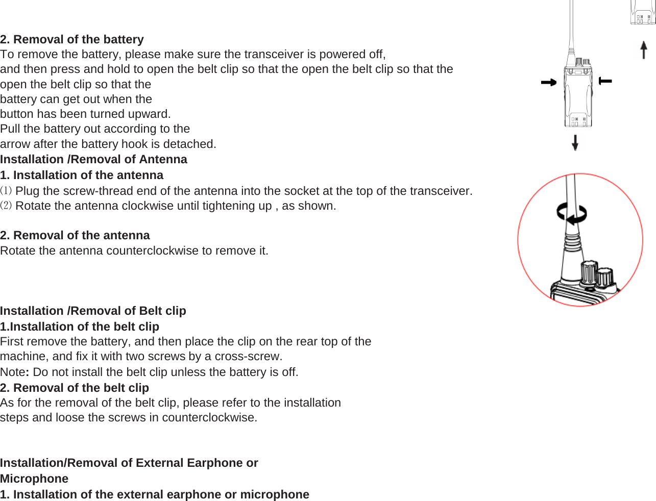 2. Removal of the batteryTo remove the battery, please make sure the transceiver is powered off,and then press and hold to open the belt clip so that the open the belt clip so that theopen the belt clip so that thebattery can get out when thebutton has been turned upward.Pull the battery out according to thearrow after the battery hook is detached.Installation /Removal of Antenna1. Installation of the antenna⑴ Plug the screw-thread end of the antenna into the socket at the top of the transceiver.⑵ Rotate the antenna clockwise until tightening up , as shown.2. Removal of the antennaRotate the antenna counterclockwise to remove it.Installation /Removal of Belt clip1.Installation of the belt clipFirst remove the battery, and then place the clip on the rear top of themachine, and fix it with two screws by a cross-screw.Note: Do not install the belt clip unless the battery is off.2. Removal of the belt clipAs for the removal of the belt clip, please refer to the installationsteps and loose the screws in counterclockwise.Installation/Removal of External Earphone orMicrophone1. Installation of the external earphone or microphone