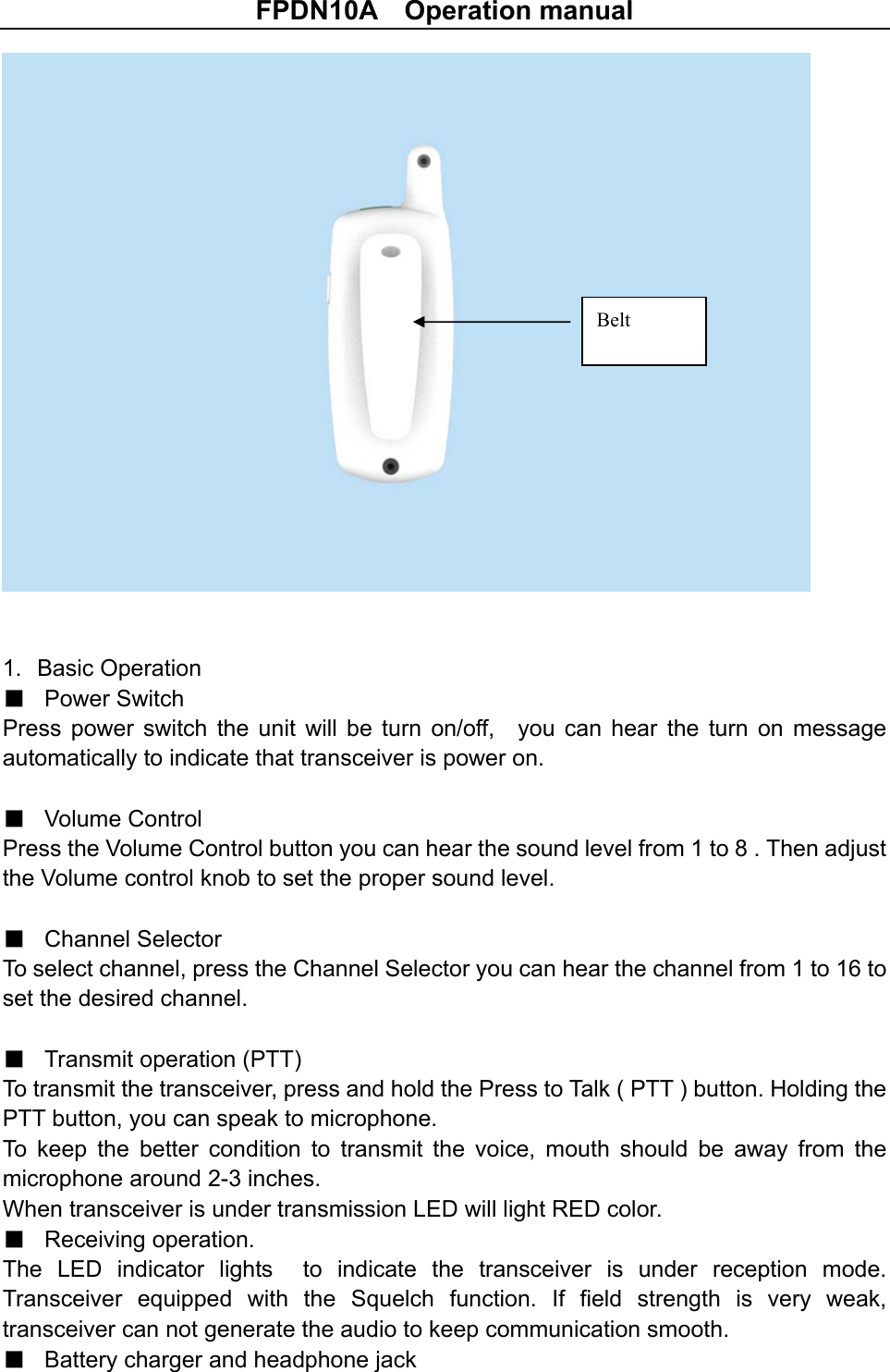 FPDN10A    Operation manual   1.  Basic Operation ■ Power Switch Press  power  switch  the unit will  be  turn  on/off,    you  can  hear  the  turn  on  message automatically to indicate that transceiver is power on.  ■ Volume Control Press the Volume Control button you can hear the sound level from 1 to 8 . Then adjust the Volume control knob to set the proper sound level.  ■ Channel Selector To select channel, press the Channel Selector you can hear the channel from 1 to 16 to set the desired channel.  ■ Transmit operation (PTT) To transmit the transceiver, press and hold the Press to Talk ( PTT ) button. Holding the PTT button, you can speak to microphone.   To  keep  the  better  condition  to  transmit  the  voice,  mouth  should  be  away  from  the microphone around 2-3 inches. When transceiver is under transmission LED will light RED color. ■ Receiving operation. The  LED  indicator  lights    to  indicate  the  transceiver  is  under  reception  mode. Transceiver  equipped  with  the  Squelch  function.  If  field  strength  is  very  weak, transceiver can not generate the audio to keep communication smooth.   ■ Battery charger and headphone jack   Belt 