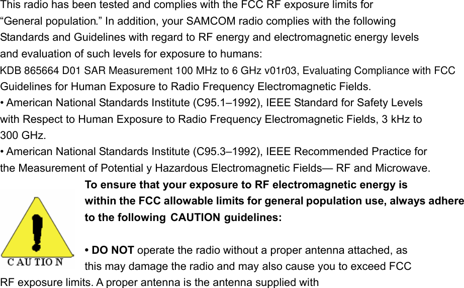 This radio has been tested and complies with the FCC RF exposure limits for &ldquo;General population.&rdquo; In addition, your SAMCOM radio complies with the following Standards and Guidelines with regard to RF energy and electromagnetic energy levels and evaluation of such levels for exposure to humans: Guidelines for Human Exposure to Radio Frequency Electromagnetic Fields. &bull; American National Standards Institute (C95.1&ndash;1992), IEEE Standard for Safety Levels with Respect to Human Exposure to Radio Frequency Electromagnetic Fields, 3 kHz to 300 GHz. &bull; American National Standards Institute (C95.3&ndash;1992), IEEE Recommended Practice for the Measurement of Potential y Hazardous Electromagnetic Fields&mdash; RF and Microwave. To ensure that your exposure to RF electromagnetic energy is within the FCC allowable limits for general population use, always adhere to the following  CAUTION guidelines: &bull; DO NOT operate the radio without a proper antenna attached, as   this may damage the radio and may also cause you to exceed FCC   RF exposure limits. A proper antenna is the antenna supplied with KDB 865664 D01 SAR Measurement 100 MHz to 6 GHz v01r03, Evaluating Compliance with FCC