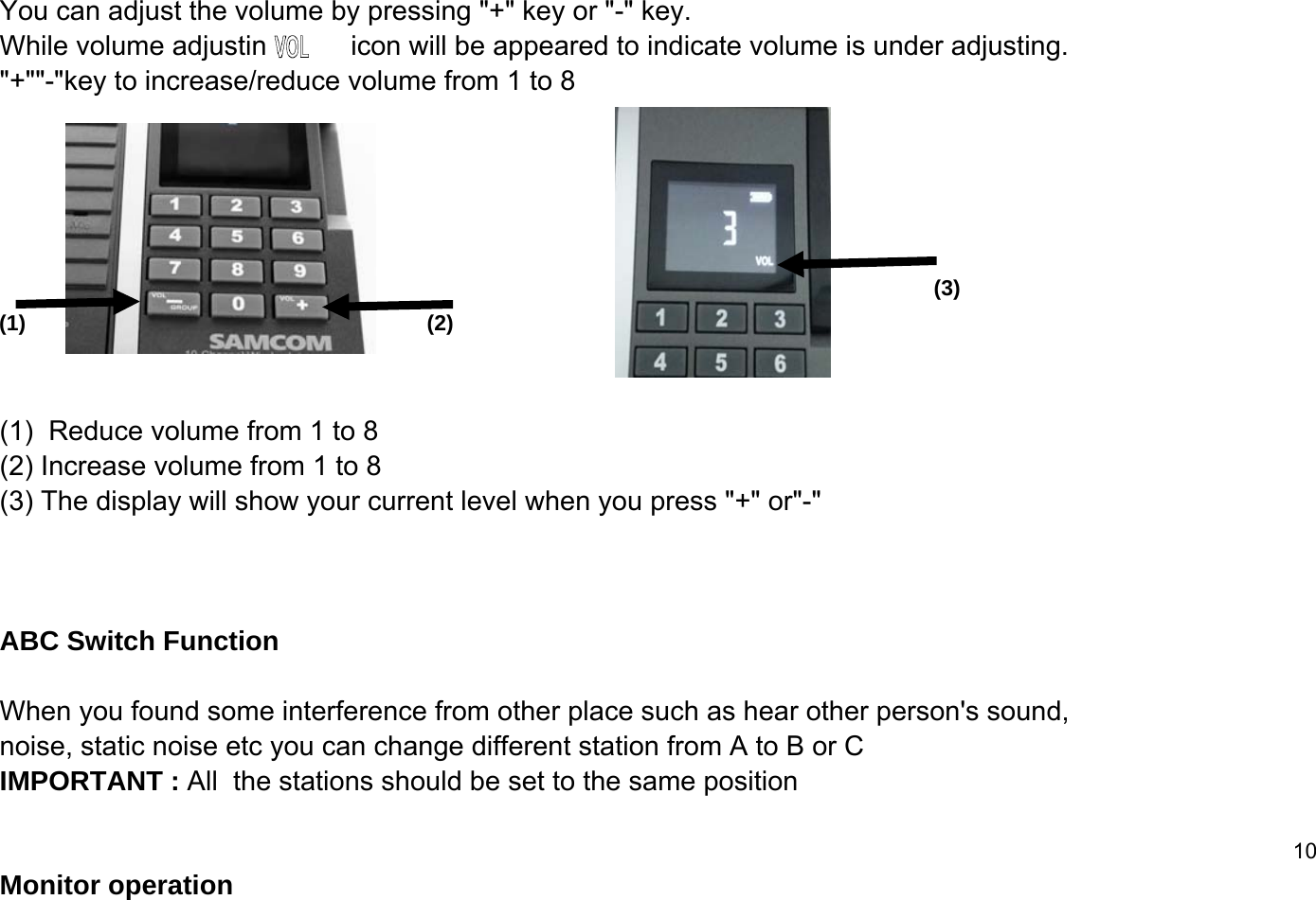You can adjust the volume by pressing "+" key or "-" key. While volume adjusting         icon will be appeared to indicate volume is under adjusting."+""-"key to increase/reduce volume from 1 to 8(1)  Reduce volume from 1 to 8 (2) Increase volume from 1 to 8 (3) The display will show your current level when you press "+" or"-"ABC Switch FunctionWhen you found some interference from other place such as hear other person's sound, noise, static noise etc you can change different station from A to B or C IMPORTANT : All  the stations should be set to the same position10Monitor operation (1) (2)(3)