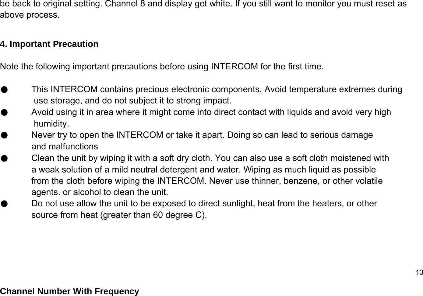 be back to original setting. Channel 8 and display get white. If you still want to monitor you must reset as above process.4. Important Precaution Note the following important precautions before using INTERCOM for the first time.●This INTERCOM contains precious electronic components, Avoid temperature extremes during use storage, and do not subject it to strong impact. ●Avoid using it in area where it might come into direct contact with liquids and avoid very high humidity.●Never try to open the INTERCOM or take it apart. Doing so can lead to serious damage  and malfunctions●Clean the unit by wiping it with a soft dry cloth. You can also use a soft cloth moistened with a weak solution of a mild neutral detergent and water. Wiping as much liquid as possible from the cloth before wiping the INTERCOM. Never use thinner, benzene, or other volatile agents. or alcohol to clean the unit.●Do not use allow the unit to be exposed to direct sunlight, heat from the heaters, or other source from heat (greater than 60 degree C).13Channel Number With Frequency