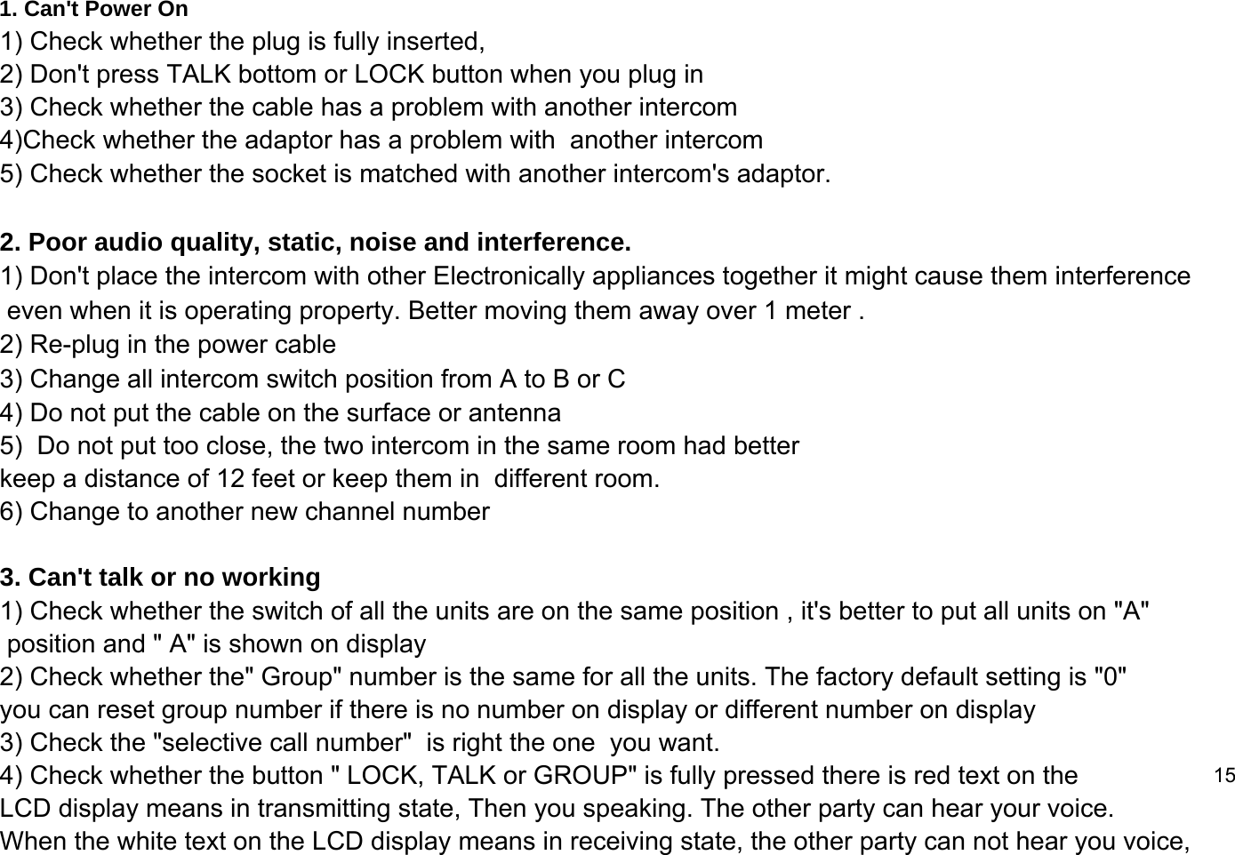 1. Can't Power On1) Check whether the plug is fully inserted, 2) Don't press TALK bottom or LOCK button when you plug in3) Check whether the cable has a problem with another intercom4)Check whether the adaptor has a problem with  another intercom5) Check whether the socket is matched with another intercom's adaptor.2. Poor audio quality, static, noise and interference.1) Don't place the intercom with other Electronically appliances together it might cause them interference even when it is operating property. Better moving them away over 1 meter .2) Re-plug in the power cable 3) Change all intercom switch position from A to B or C4) Do not put the cable on the surface or antenna 5)  Do not put too close, the two intercom in the same room had better  keep a distance of 12 feet or keep them in  different room.  6) Change to another new channel number 3. Can't talk or no working 1) Check whether the switch of all the units are on the same position , it's better to put all units on "A"  position and " A" is shown on display 2) Check whether the" Group" number is the same for all the units. The factory default setting is "0"  you can reset group number if there is no number on display or different number on display 3) Check the "selective call number"  is right the one  you want.4) Check whether the button " LOCK, TALK or GROUP" is fully pressed there is red text on the  15LCD display means in transmitting state, Then you speaking. The other party can hear your voice.When the white text on the LCD display means in receiving state, the other party can not hear you voice,  