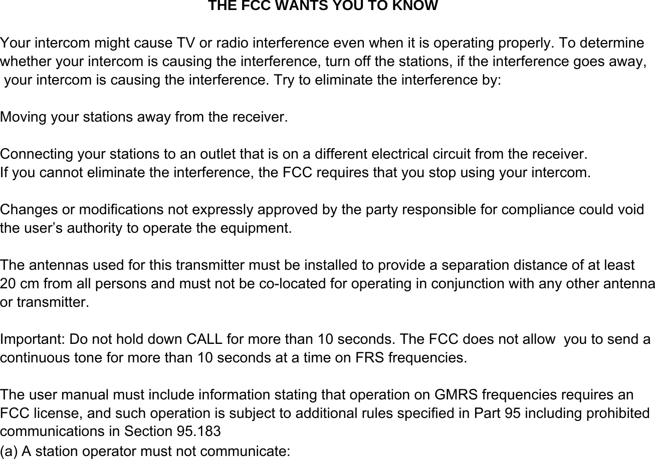 Your intercom might cause TV or radio interference even when it is operating properly. To determine whether your intercom is causing the interference, turn off the stations, if the interference goes away, your intercom is causing the interference. Try to eliminate the interference by:Moving your stations away from the receiver.Connecting your stations to an outlet that is on a different electrical circuit from the receiver.If you cannot eliminate the interference, the FCC requires that you stop using your intercom.Changes or modifications not expressly approved by the party responsible for compliance could void the user&rsquo;s authority to operate the equipment. The antennas used for this transmitter must be installed to provide a separation distance of at least 20 cm from all persons and must not be co-located for operating in conjunction with any other antenna or transmitter.Important: Do not hold down CALL for more than 10 seconds. The FCC does not allow  you to send a continuous tone for more than 10 seconds at a time on FRS frequencies.The user manual must include information stating that operation on GMRS frequencies requires an (a) A station operator must not communicate:FCC license, and such operation is subject to additional rules specified in Part 95 including prohibitedcommunications in Section 95.183THE FCC WANTS YOU TO KNOW