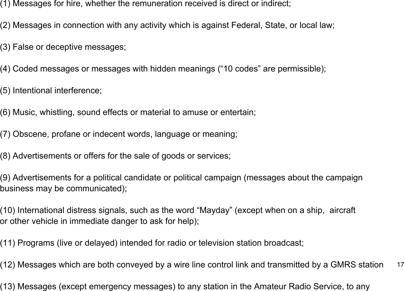 (1) Messages for hire, whether the remuneration received is direct or indirect;(2) Messages in connection with any activity which is against Federal, State, or local law;(3) False or deceptive messages;(4) Coded messages or messages with hidden meanings (&ldquo;10 codes&rdquo; are permissible);(5) Intentional interference;(6) Music, whistling, sound effects or material to amuse or entertain;(7) Obscene, profane or indecent words, language or meaning;(8) Advertisements or offers for the sale of goods or services;(9) Advertisements for a political candidate or political campaign (messages about the campaign business may be communicated);(10) International distress signals, such as the word &ldquo;Mayday&rdquo; (except when on a ship,  aircraft or other vehicle in immediate danger to ask for help);(11) Programs (live or delayed) intended for radio or television station broadcast;(12) Messages which are both conveyed by a wire line control link and transmitted by a GMRS station17(13) Messages (except emergency messages) to any station in the Amateur Radio Service, to any 