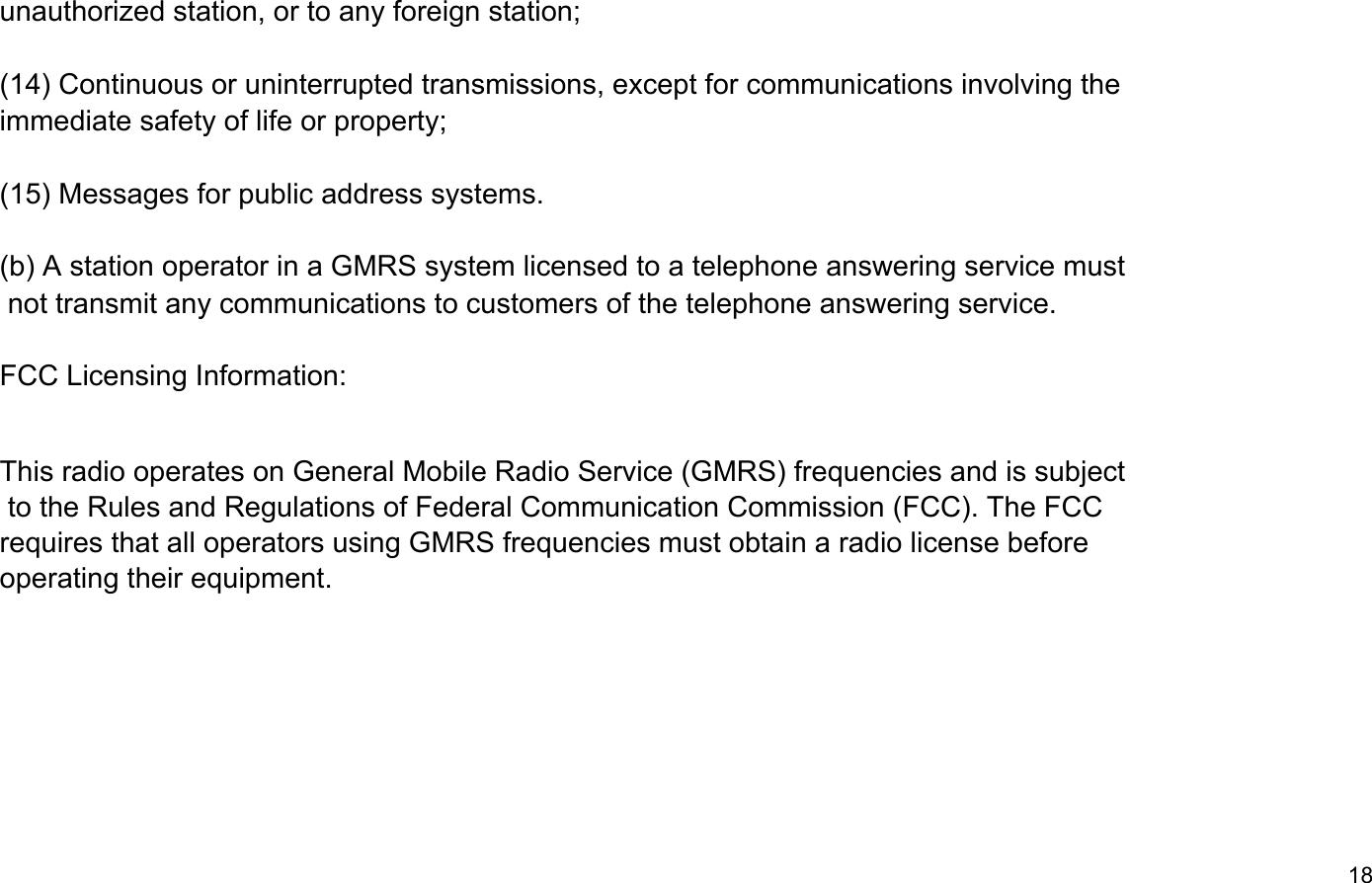 unauthorized station, or to any foreign station;(14) Continuous or uninterrupted transmissions, except for communications involving the immediate safety of life or property;(15) Messages for public address systems. not transmit any communications to customers of the telephone answering service.18FCC Licensing Information:This radio operates on General Mobile Radio Service (GMRS) frequencies and is subject to the Rules and Regulations of Federal Communication Commission (FCC). The FCCrequires that all operators using GMRS frequencies must obtain a radio license beforeoperating their equipment.(b) A station operator in a GMRS system licensed to a telephone answering service must