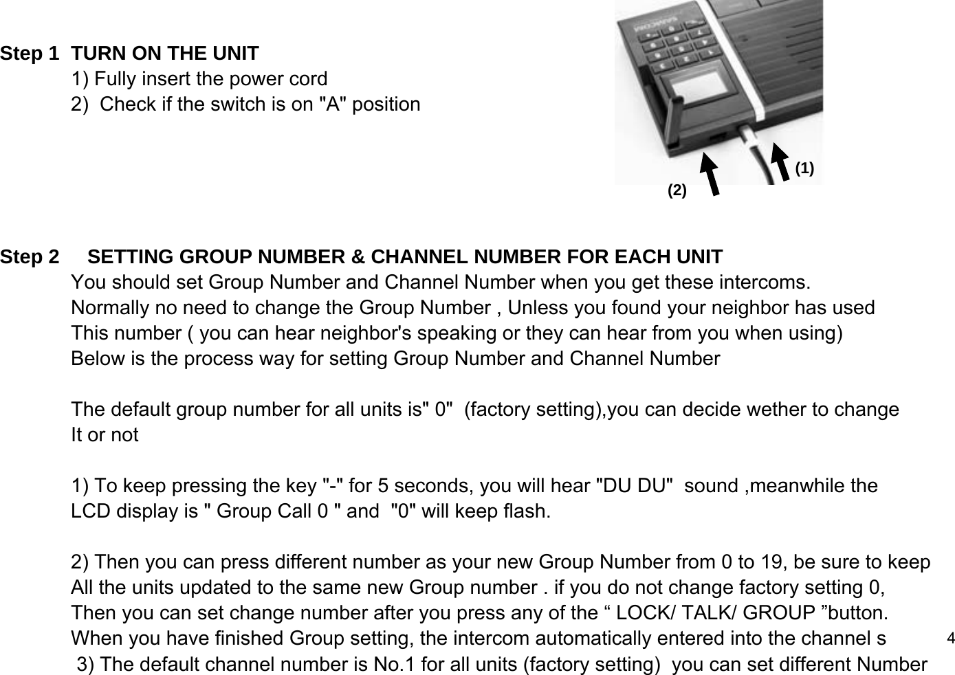 Step 1  TURN ON THE UNIT 1) Fully insert the power cord2)  Check if the switch is on "A" position     Step 2     SETTING GROUP NUMBER &amp; CHANNEL NUMBER FOR EACH UNIT You should set Group Number and Channel Number when you get these intercoms.Normally no need to change the Group Number , Unless you found your neighbor has used This number ( you can hear neighbor's speaking or they can hear from you when using)Below is the process way for setting Group Number and Channel NumberThe default group number for all units is" 0"  (factory setting),you can decide wether to change It or not 1) To keep pressing the key "-" for 5 seconds, you will hear "DU DU"  sound ,meanwhile theLCD display is " Group Call 0 " and  "0" will keep flash. 2) Then you can press different number as your new Group Number from 0 to 19, be sure to keepAll the units updated to the same new Group number . if you do not change factory setting 0,Then you can set change number after you press any of the &ldquo; LOCK/ TALK/ GROUP &rdquo;button.When you have finished Group setting, the intercom automatically entered into the channel s 4              3) The default channel number is No.1 for all units (factory setting)  you can set different Number (1)(2)