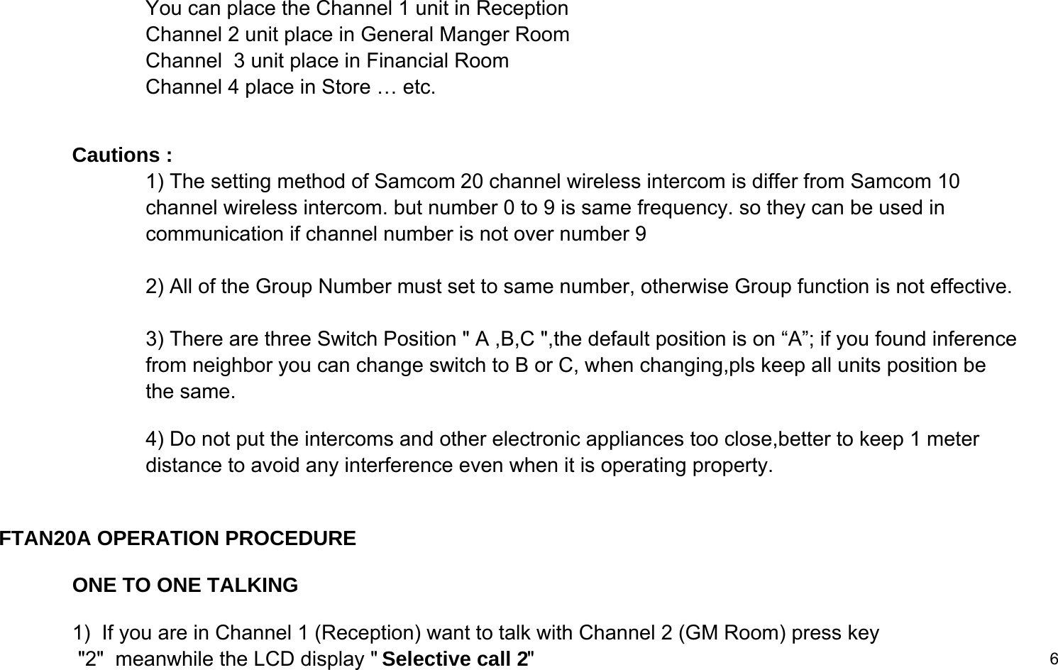 You can place the Channel 1 unit in Reception Channel 2 unit place in General Manger RoomChannel  3 unit place in Financial Room Channel 4 place in Store &hellip; etc.Cautions :1) The setting method of Samcom 20 channel wireless intercom is differ from Samcom 10channel wireless intercom. but number 0 to 9 is same frequency. so they can be used in communication if channel number is not over number 9 2) All of the Group Number must set to same number, otherwise Group function is not effective.3) There are three Switch Position " A ,B,C ",the default position is on &ldquo;A&rdquo;; if you found inference from neighbor you can change switch to B or C, when changing,pls keep all units position be  the same.4) Do not put the intercoms and other electronic appliances too close,better to keep 1 meter distance to avoid any interference even when it is operating property. FTAN20A OPERATION PROCEDUREONE TO ONE TALKING1)  If you are in Channel 1 (Reception) want to talk with Channel 2 (GM Room) press key "2"  meanwhile the LCD display " Selective call 2"6